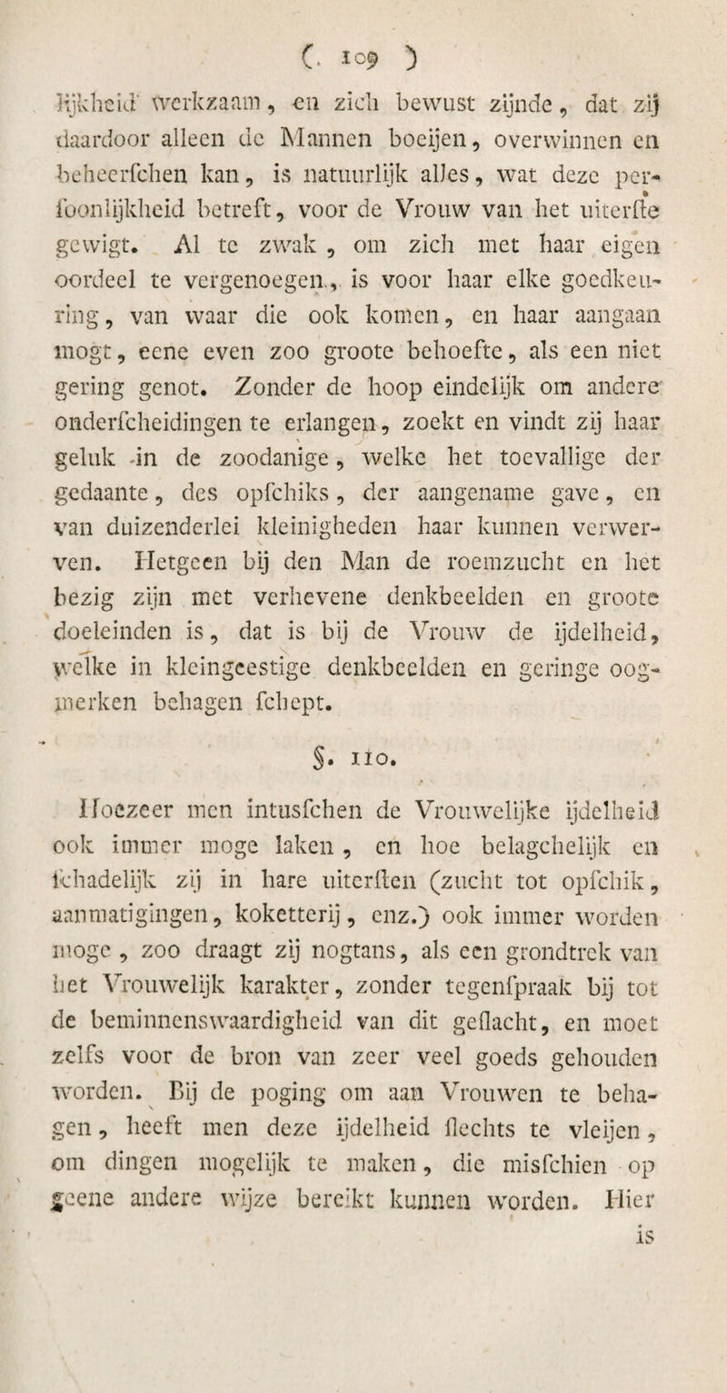 lijkheid' werkzaam, en zich bewust zijnde, dat zij daardoor alleen de Mannen boeijen , overwinnen en beheerfchen kan, is natuurlijk alles, wat deze per- • foonlijkheid betreft, voor de Vrouw van het uiterfle gewigt. Al te zwak , om zich met haar eigen oordeel te vergenoegen., is voor haar elke goedkeu¬ ring, van waar die ook komen, en haar aangaan mogt, eene even zoo groote behoefte, als een niet gering genot. Zonder de hoop eindelijk om andere onderfcheidingen te erlangen, zoekt en vindt zij haar geluk dn de zoodanige, welke het toevallige der gedaante, des opfehiks, der aangename gave, en van duizenderlei kleinigheden haar kunnen verwer¬ ven. Hetgeen bij den Man de roemzucht en het bezig zijn met verhevene denkbeelden en groote doeleinden is, dat is bij de Vrouw de ijdelheid, welke in kleingeestige denkbeelden en geringe oog¬ merken behagen fchept. §• 110. Hoezeer men intusfehen de Vrouwelijke ijdelheid ook immer moge laken , en hoe belagchelijk en Schadelijk zij in hare uiterften (zucht tot opfehik, aanmatigingen, koketterij, enz.) ook immer worden moge , zoo draagt zij nogtans, als een grondtrek van liet Vrouwelijk karakter, zonder tegenfpraak bij tot de beminnenswaardigheid van dit gedacht, en moet zelfs voor de bron van zeer veel goeds gehouden worden. Bij de poging om aan Vrouwen te beha¬ gen , heeft men deze ijdelheid Hechts te vleijen, om dingen mogelijk te maken, die misfehien op geene andere wijze bereikt kunnen worden. Hier is