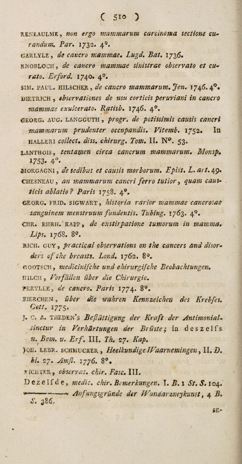 RENEAULME, non ergo mammarum carcinoma sectione cu- randum, Par, 1732. 40. garlyle, de cancro mammae, Lugd, Bat, 1736. KKOBLOCK, de cancro marnmae sinistrae observato et cu- rato. Er ford, 1740* 40. sim. Paul. hilscher, de cancro mammarum, Jen. 1746.4°# 3DIETRICH , ehservationes de usu corticis peruviani in cancro marnmae exulcerato« Ratisb, 1746, 40. georg. aug. langguth , progr, de potissimis causis cancri mammarum prudent er occupandis, Vitemb, 1752* In halleri colleci. diss, chirurg, Tom. II. N°. 53. lanthois, tentamen circa cancrum mammarum• Monsp, 1753. 4°» ^ïorgagni , de sedibus et causis morborum, Epist. Z. 49. chesneau, 0» mammarum cancri ferro tutior, ^«02/2 ticis ablatio? Paris 1758. 40. georg. FRiD. siGWART, historia r ar tor mammae cancrosae sanguinem menstruum fundentis, Tubing. 1763. 49. Chr. ehrh.'kapp, de exstirpatione tumorum in mamma, Lips. 1768. 8°. ïuch. guy , practical observations on the cancers and disor• ders of the brcasts, Lond, 1762. 8°. GOOTSCH, medicinifche und chirurgijche Beobachtungen, EiLCH, Forf allen iibcr die Chirurgie, ?erylle 5 de cancro. Paris 1774. 89. EiERCHEN, über die wahren Kennzeichen des Krebfes, Qott, 1775. J. C. A. theden’s Befattigung der Kraft der AntimoniaU iinctur in Verhdrtungen der Briiste; in des zelfs ». Bern. u. Erf, III. Th, 27. Kap, yoH» leur. schmucker, Heelkundige Waarnemingen, II. B, bl, 27. Anifi. 1776. 8°# s IC eter &gt; observat, chir, Fase, III. D eze 1 f d e, medio, chir, Bnnerkungen, I. B, 1 St, S, 104. ——* Anfangsgrunde der W'iudarzneykunst. 4 B, S. * * - SE*