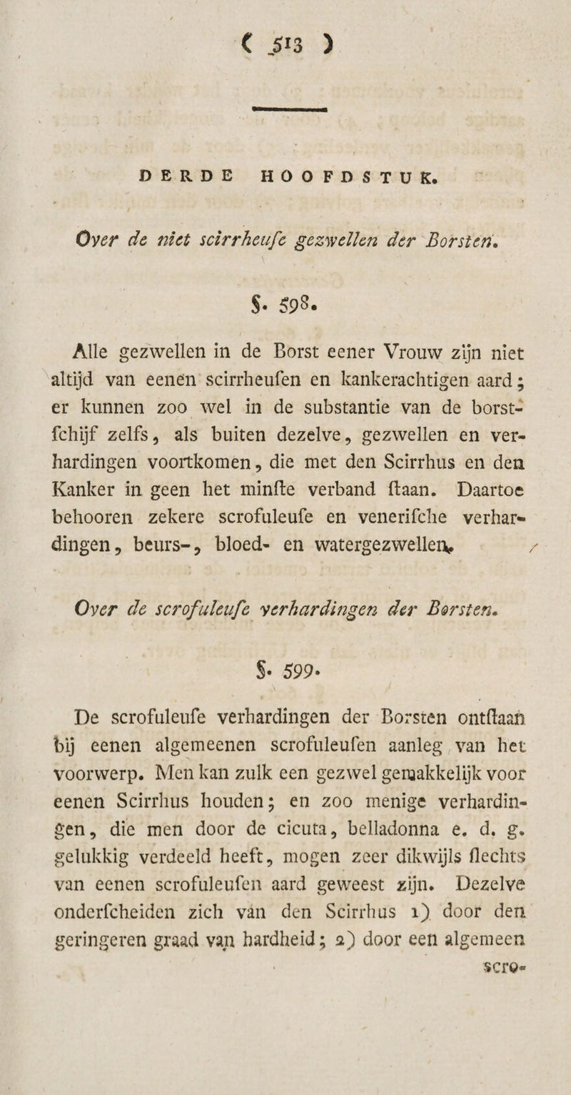 DERDE HOOFDSTUK. Over de niet scirrheufe gezwellen der Borsten. $• 598. Alle gezwellen in de Borst eener Vrouw zijn niet altijd van eenen scirrheufen en kankerachtigen aard; er kunnen zoo wel in de substantie van de borst- fchijf zelfs, als buiten dezelve, gezwellen en ver¬ hardingen voortkomen, die met den Scirrhus en den Kanker in geen het minde verband (laan. Daartoe behooren zekere scrofuleufe en venerifche verhar¬ dingen, beurs-, bloed- en watergezwellen, / Over de scrofuleufe verhardingen der Borsten. S- 599- De scrofuleufe verhardingen der Borsten ontdaan bij eenen algemeenen scrofuleufen aanleg van het voorwerp. Men kan zulk een gezwel geruakkelijk voor eenen Scirrhus houden; en zoo menige verhardin¬ gen, die men door de cicuta, belladonna e. d. g. gelukkig verdeeld heeft, mogen zeer dikwijls flechts van eenen scrofuleufen aard geweest zijn. Dezelve onderfcheiden zich van den Scirrhus 1) door den geringeren graad van hardheid; 2) door een algemeen scro-