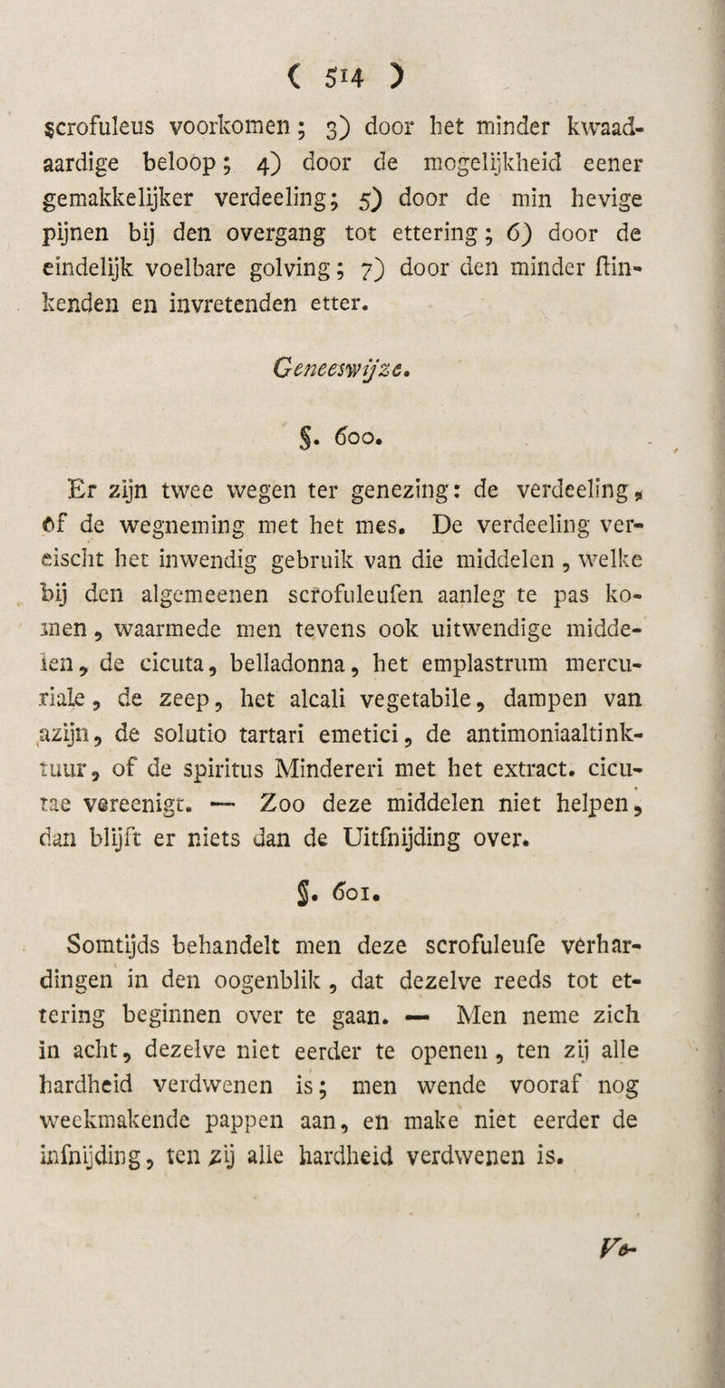 ( Si4 ) scrofuleus voorkomen; 3) door het minder kwaad¬ aardige beloop; 4) door de mogelijkheid eener gemakkelijker verdeeling; 5) door de min hevige pijnen bij den overgang tot ettering; 6) door de eindelijk voelbare golving; 7) door den minder Hin¬ kenden en invretenden etter. Geneeswijze» §. 600. Er zijn twee wegen ter genezing: de verdeeling, Of de wegneming met het mes. De verdeeling ver- eischt het inwendig gebruik van die middelen , welke bij den algemeenen scrofuleufen aanleg te pas ko¬ men , waarmede men tevens ook uitwendige midde¬ len, de cicuta, belladonna, het emplastrum mercu- riale, de zeep, het alcali vegetabile, dampen van azijn, de solutio tartari emetici, de antimoniaaltink- tuur, of de spiritus Minderen met het extract, cicu- — . * tae vareenigt. — Zoo deze middelen niet helpen, dan blijft er niets dan de Uitfnijding over. §. 601. Somtijds behandelt men deze scrofuleufe verhar¬ dingen in den oogenblik , dat dezelve reeds tot et¬ tering beginnen over te gaan. — Men neme zich in acht, dezelve niet eerder te openen, ten zij alle hardheid verdwenen is; men wende vooraf nog weekmakende pappen aan, en make niet eerder de infnijding, ten zy alle hardheid verdwenen is. V*-