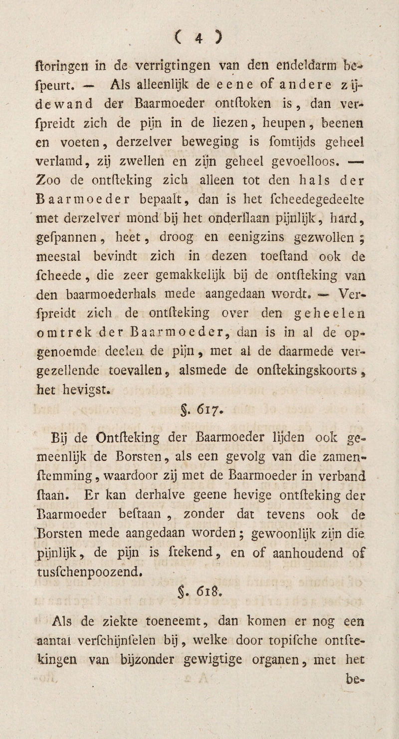 ftoringeit In de verrigtingen van den endeldarm be- fpeurt. — Als alleenlijk de e e n e of andere z ij- de wand der Baarmoeder ontdoken is, dan ver- fpreidt zich de pijn in de liezen, heupen, beenen en voeten, derzelver beweging is fomtijds geheel verlamd, zij zwellen en zijn geheel gevoelloos. — Zoo de ontdeking zich alleen tot den hals der Baarmoeder bepaalt, dan is het fcheedegedeelte met derzelver mond bij het onderdaan pijnlijk, hard, gefpannen, heet, droog en eenigzins gezwollen ; meestal bevindt zich in dezen toedand ook de fcheede , die zeer gemakkelijk bij de ontdeking van den baarmoederhals mede aangedaan wordt» — Ver- fpreidt zich de ontdeking over den geheel en omtrek der Baarmoeder, dan is in al de op¬ genoemde deeleii de pijn, met al de daarmede ver¬ gezellende toevallen, alsmede de ondekingskoorts5 het hevigst. §. 617. Bij de Ontdeking der Baarmoeder lijden ook ge¬ meenlijk de Borsten, als een gevolg van die zanten- demming, waardoor zij met de Baarmoeder in verband daah. Er kan derhalve geene hevige ontdeking der Baarmoeder beftaan , zonder dat tevens ook de Borsten mede aangedaan worden; gewoonlijk zijn die pijnlijk, de pijn is ftekend, en of aanhoudend of tusfchenpoozend. $. 618. Als de ziekte toeneemt, dan komen er nog een aantal verfchijnfelen bij, welke door topifche ontfte- kingen van bijzonder gewigtige organen, met het be-