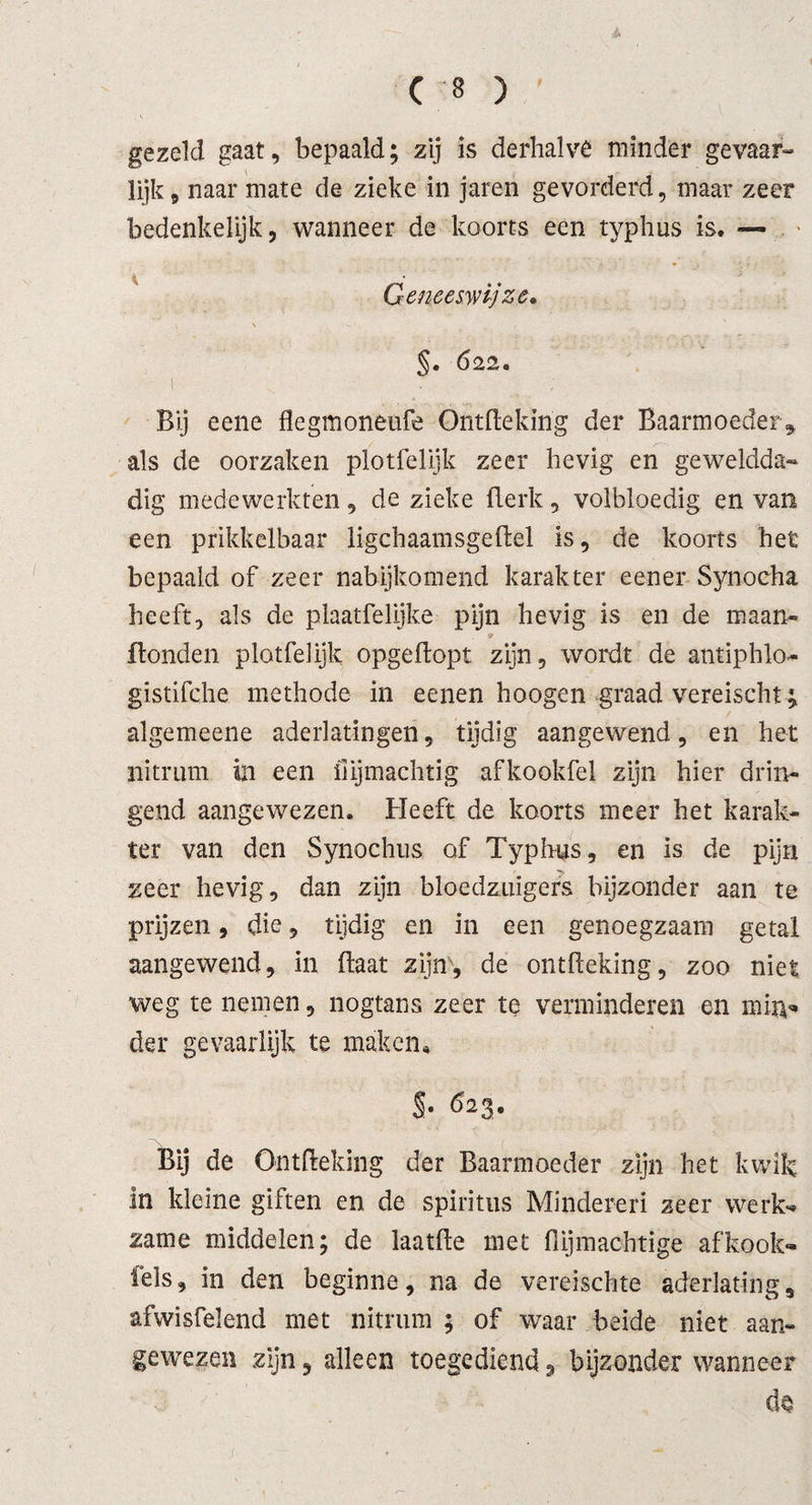 gezeld gaat, bepaald; zij is derhalve minder gevaar¬ lijk , naar mate de zieke in jaren gevorderd, maar zeer bedenkelijk, wanneer de koorts een typhus is. — Geneeswijze* §. 622. i ; Bij eene flegmoneufe Ontflekirig der Baarmoeder* als de oorzaken plotfelijk zeer hevig en geweldda¬ dig medewerkten, de zieke Berk, volbloedig en van een prikkelbaar ligchaamsgeBel is, de koorts het bepaald of zeer nabijkomend karakter eener Synocha heeft, als de plaatfelijke pijn hevig is en de maan- Bonden plotfelijk opgeBopt zijn, wordt de antiphlo- gistifche methode in eenen hoogen graad vereischt; algemeene aderlatingen, tijdig aangewend, en het nitrum in een iiijmachtig afkookfel zijn hier drin¬ gend aangewezen. Heeft de koorts meer het karak¬ ter van den Synochus of Typhus, en is de pijn zeer hevig, dan zijn bloedzuigers bijzonder aan te prijzen, die, tijdig en in een genoegzaam getal aangewend, in Baat zijn, de ontfleking, zoo niet weg te nemen, nogtans zeer te verminderen en mitv* der gevaarlijk te maken* $• 623. Bij de Ontfleking der Baarmoeder zijn het kwik in kleine giften en de spiritus Minderen zeer werk*» zame middelen; de laatfle met {lijmachtige af kook- fels, in den beginne, na de vereischte aderlating, afwisfelend met nitrum ; of waar beide niet aan¬ gewezen zijn, alleen toegediend, bijzonder wanneer do