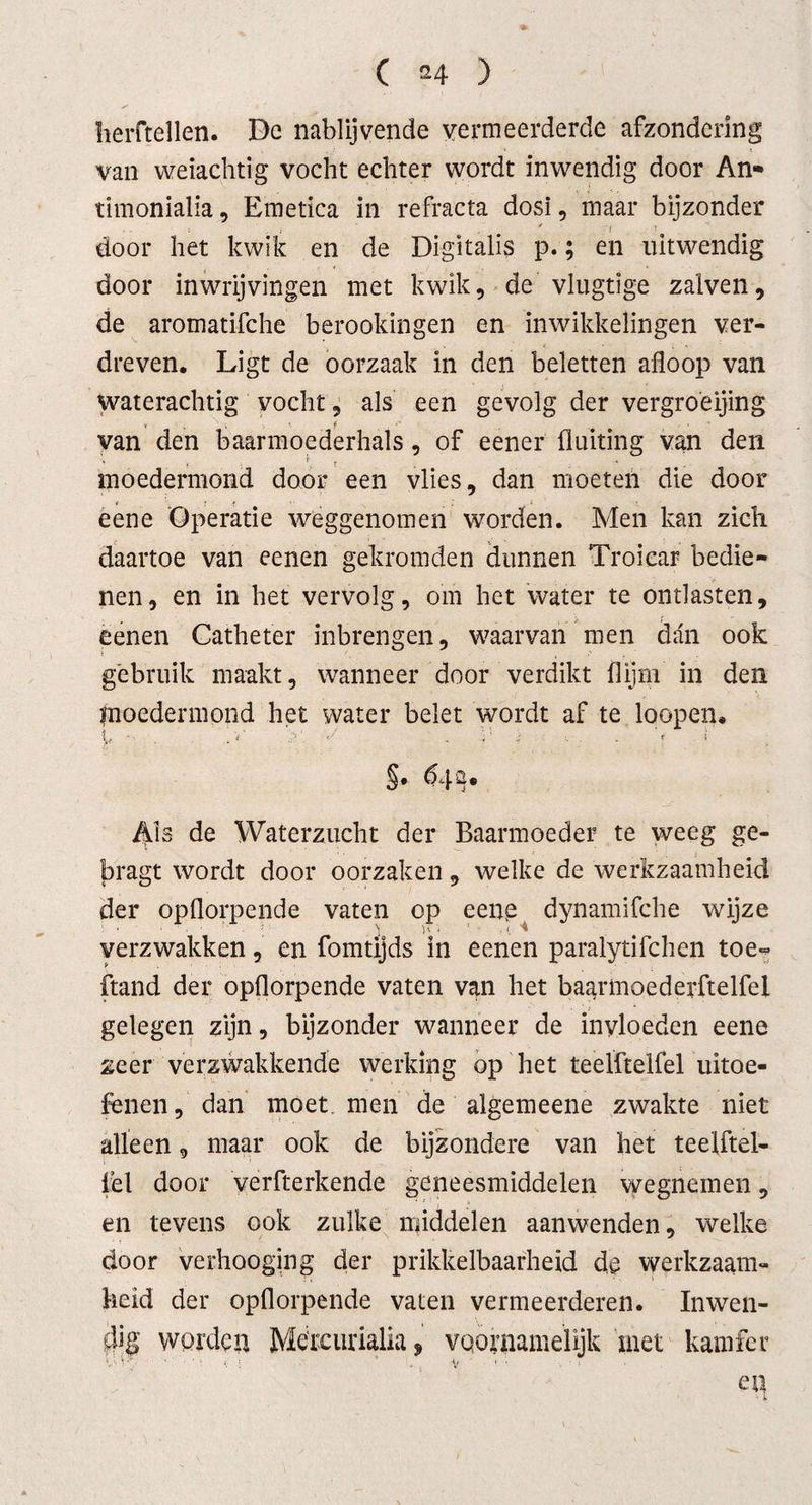 ( *4 ) herftellen. De nablijvende vermeerderde afzondering van weiachtig vocht echter wordt inwendig door An- timonialia, Emetica in refracta dosi, inaar bijzonder door het kwik en de Digitalis p.; en uitwendig door inwrijvingen met kwik, de vlugtige zalven, de aromatifche berookingen en inwikkelingen ver¬ dreven. Ligt de oorzaak in den beletten afloop van waterachtig vocht, als een gevolg der vergroeijing van den baarmoederhals, of eener fluiting van den ■ • ; . ■« . moedermond door een vlies, dan moeten die door eene Operatie weggenomen worden. Men kan zich daartoe van eenen gekromden dunnen Troicar bedie¬ nen, en in het vervolg, om het water te ontlasten, eenen Catheter inbrengen, waarvan men dan ook gebruik maakt, wanneer door verdikt (lijm in den fnoedermond het water belet wordt af te loopen, v ■■ ■ . t i &lt;/ . , ‘ s . f T §• d4ü. Als de Waterzucht der Baarmoeder te weeg ge- bragt wordt door oorzaken, welke de werkzaamheid der opflorpende vaten op eenp dynamifche wijze verzwakken, en fomtijds in eenen paralytifchen toe- ftand der opflorpende vaten van het baarmoederftelfel gelegen zijn, bijzonder wanneer de invloeden eene zeer verzwakkende werking op het teelftelfel uitoe¬ fenen, dan moet. men de algemeene zwakte niet alleen, maar ook de bijzondere van het teelftel- lel door verfterkende geneesmiddelen wegnemen, en tevens ook zulke middelen aanwenden, welke door verhooging der prikkelbaarheid de werkzaam¬ heid der opflorpende vaten vermeerderen. Inwen¬ dig worden Mercurialia, voornamelijk met kamfer &lt;_• i ; ’ V « • ■ » ep