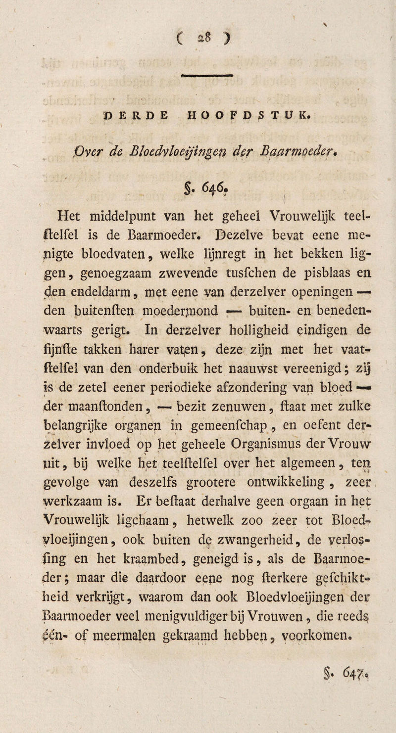 DERDE HOOFDSTUK. Over de Bloedvloeiingen der Baarmoeder. §• 646. Het middelpunt van het geheel Vrouwelijk teel- Ifelfel is de Baarmoeder. Dezelve bevat eene me¬ nigte bloedvaten, welke lijnregt in het bekken lig¬ gen, genoegzaam zwevende tusfchen de pisblaas en den endeldarm, met eene van derzelver openingen — den bukenden moederjnond — buiten- en beneden¬ waarts gerigt. In derzelver holligheid eindigen de lijnde takken harer vaten, deze zijn met het vaat- delfei van den onderbuik het naauwst vereenigd; zij is de zetel eener periodieke afzondering van bloed — der maandonden, — bezit zenuwen, daat met zulke belangrijke organen in gemeenfchap , en oefent der¬ zelver invloed op het geheele Organismus der Vrouw uit, bij welke het teeldelfel over het algemeen, ten gevolge van deszelfs grootere ontwikkeling , zeer werkzaam is. Er bedaat derhalve geen orgaan in het Vrouwelijk ligchaam, hetwelk zoo zeer tot Bloed¬ vloeiingen , ook buiten de zwangerheid, de yerlos- fing en het kraambed, geneigd is, als de Baarmoe¬ der; maar die daardoor eene nog derkere gefchikt- heid verkrijgt, waarom dan ook Bloedvloeiingen der Baarmoeder veel menigvuldiger bij Vrouwen, die reeds één- of meermalen gekraamd hebben, voorkomen. §• 64 7°