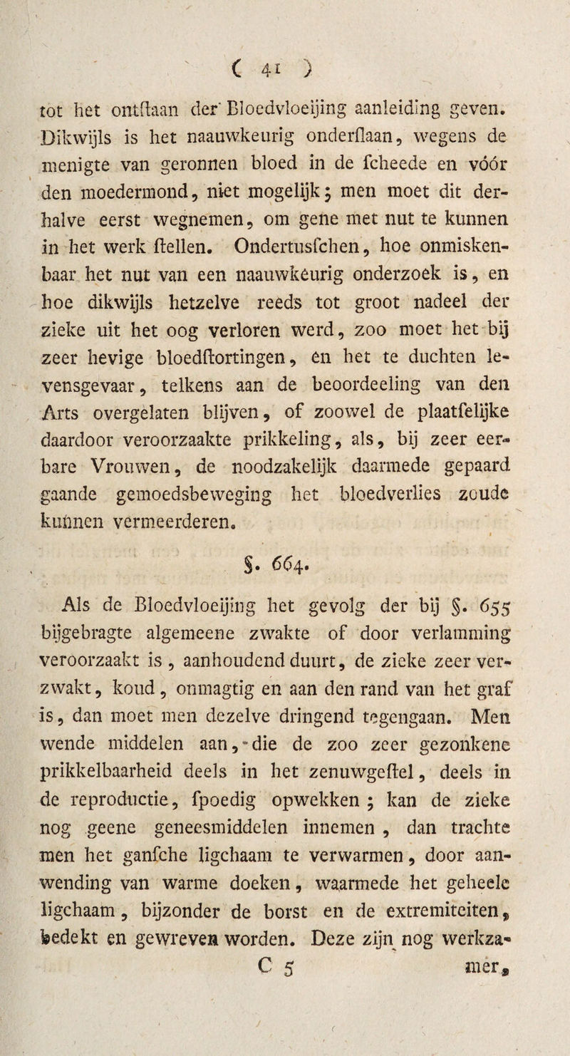 tot het ontdaan der' Bloedvloeiing aanleiding geven. Dikwijls is het naauwkeurig onderdaan, wegens de menigte van geronnen bloed in de fcheede en vóór den moedermond, niet mogelijk; men moet dit der¬ halve eerst wegnemen, om gene met nut te kunnen in het werk dellen. Ondertusfchen, hoe onmisken¬ baar het nut van een naauwkeurig onderzoek is, en hoe dikwijls hetzelve reeds tot groot nadeel der zieke uit het oog verloren werd, zoo moet het bij zeer hevige bloeddortingen, en het te duchten le¬ vensgevaar, telkens aan de beoordeeling van den Arts overgelaten blijven, of zoowel de plaatfelijke daardoor veroorzaakte prikkeling, als, bij zeer eer¬ bare Vrouwen, de noodzakelijk daarmede gepaard gaande gemoedsbeweging het bloedverlies zoude kunnen vermeerderen. - « §. 664. Als de Bloedvloeiing het gevolg der bij §. 655 bijgebragte algemeene zwakte of door verlamming veroorzaakt is , aanhoudend duurt, de zieke zeer ver¬ zwakt , koud, onmagtig en aan den rand van het graf is, dan moet men dezelve dringend tegengaan. Men wende middelen aan,“die de zoo zeer gezonkene prikkelbaarheid deels in het zenuwTgeflel, deels in de reproductie, fpoedig opwekken ; kan de zieke nog geene geneesmiddelen innemen , dan trachte men het ganfche ligchaam te verwarmen, door aan¬ wending van warme doeken, waarmede het geheele ligchaam, bijzonder de borst en de extremiteiten, bedekt en gewreven worden. Deze zijn nog werkza* C 5 nier.