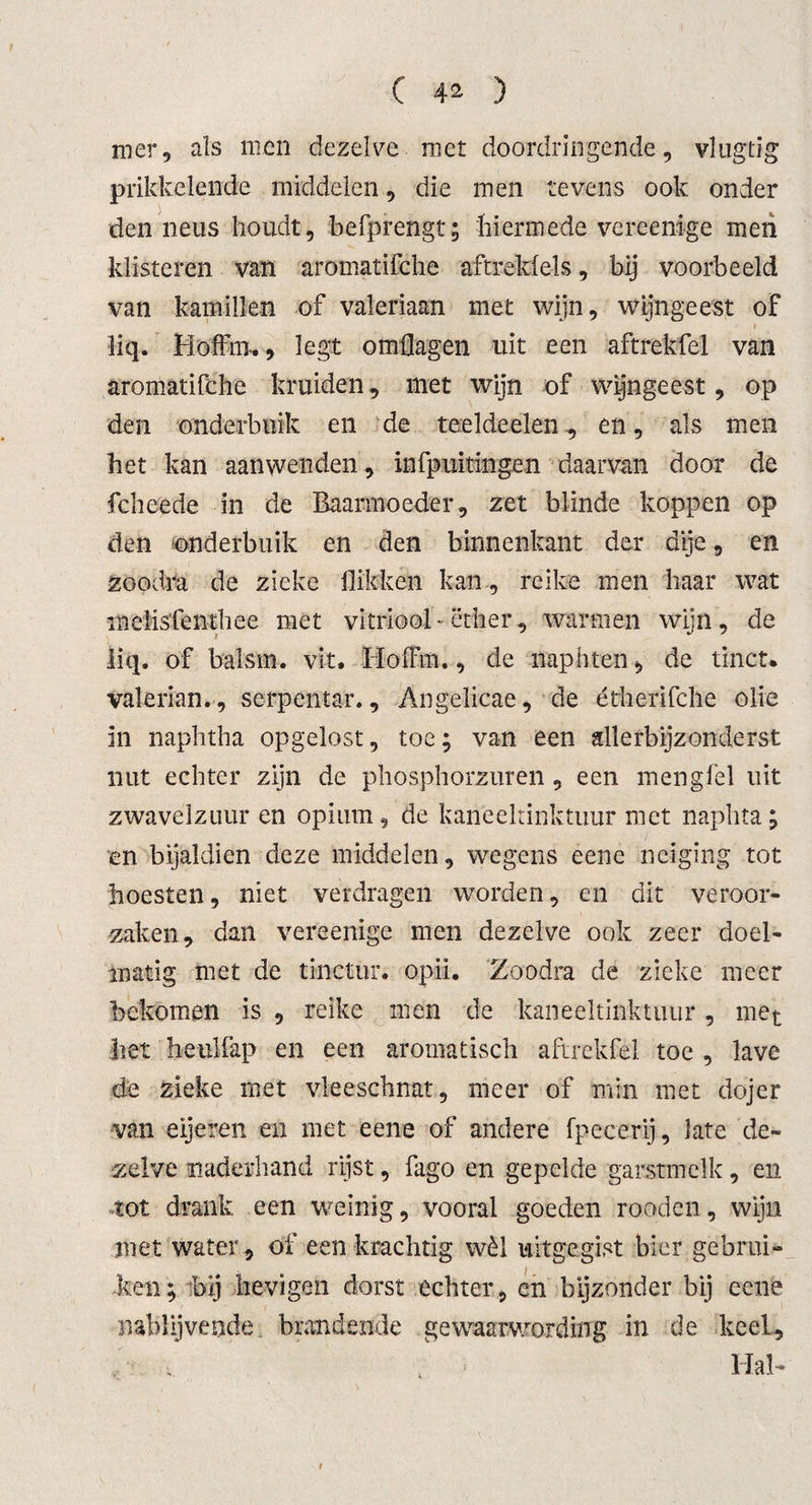 mer, als men dezelve met doordringende, vlugtig prikkelende middelen, die men tevens ook onder den neus houdt, befprengt; hiermede vereenige men klisteren van aromatifche aftreksels, bij voorbeeld van kamillen of valeriaan met wijn, wijngeest of liq. Hoffim, legt omflagen uit een aftrekfel van aromatifche kruiden, met wijn of wijngeest, op den onderbuik en de teeldeelen, en, als men het kan aanwenden, infpuitingen daarvan door de fcheede in de Baarmoeder, zet blinde koppen op den onderbuik en den binnenkant der dije, en zoodra de zieke flikken kan, reike men haar wat melis'fenthee met vitriool-ether, warmen wijn, de liq* of balsm. vit. IïofFm., de naphten, de tinct. valerian., serpentar., Angelicae, de étherifche olie in naphtha opgelost, toe; van een allerbijzonderst nut echter zijn de phosphorzuren , een mengfèl uit zwavelzuur en opium, de kaneeltinktuur met naphta; en bijaldien deze middelen, wegens eene neiging tot hoesten, niet verdragen worden, en dit veroor¬ zaken, dan vereenige men dezelve ook zeer doel¬ matig met de tinctur. opdi. Zoodra de zieke meer bekomen is , reike men de kaneeltinktuur, met het heulfap en een aromatisch aftrekfel toe , lave de zieke met vleeschnat, meer of min met dojer van eijeren en met eene of andere fpeeerij, late de¬ zelve naderhand rijst, fago en gepelde garstmclk, en tot drank een weinig, vooral goeden rooden, wijn met water, of een krachtig wèl uitgegist bier gebrui¬ ken; bij lievigen dorst echter, cn bijzonder bij eene nablijvende brandende gewaarwording in de keel. Hal-