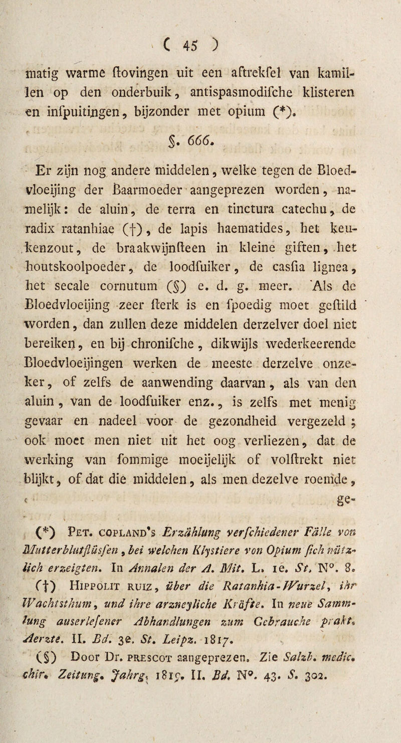 matig warme ftovingen uit een aftrekfel van kamil¬ len op den onderbuik, antispasmodifche klisteren en infpuitingen, bijzonder met opium (*). §. 666. Er zijn nog andere middelen, welke tegen de Bloed¬ vloeiing der Baarmoeder aangeprezen worden, na¬ melijk: de aluin, de terra en tinctura catechu, de radix ratanhiae (f), de lapis haematides, het keu¬ kenzout, de braakwijnfteen in kleine giften, het houtskoolpoeder, de loodfuiker, de casfia lignea, het secale cornutum (§) e. d. g. meer. 'Als de Bloedvloeijing zeer Berk is en fpoedig moet gcftild worden, dan zullen deze middelen derzelver doel niet bereiken, en bij chronifche, dikwijls wederkeerende Bloedvloeijingen werken de meeste derzelve onze¬ ker , of zelfs de aanwending daarvan, als van den aluin, van de loodfuiker enz., is zelfs met menig gevaar en nadeel voor de gezondheid vergezeld ; ook moet men niet uit het oog verliezen, dat de werking van fommige moeijelijk of volftrekt niet blijkt, of dat die middelen, ais men dezelve roemde, &lt; ge* ^ ■ \ * &lt; ' * (*) Pet. copland’s Erzdhlung verfchiedener Falie von Mutterblutflüsfen , bei welchen Klystiere von Opium fich mtz- lick erzeiglen. In Annalen der A. Mit. L. ie. St&gt; N°. 2* O) Hippolit ruiz, über die Ratanhia-JVurzel, ihr IV acht si hum, tind ihre arzneyliche Kr aft e. In neue Sarnm- lung auser lef ener Ahhandlungen zum Ccbrauche prakt* Aerzte. II. Bd. 3e. Si. Leipz. 1817. (§) Door Dr. prescot aangeprezen. Zie Salzb. medic. ckir. Zeitung. Jahrg, 1810. II. Bd. N®. 43. S. 302.