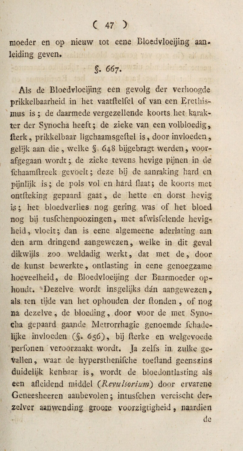 moeder en op nieuw tot eene Bloedvloeiing aan- leiding geven, §• 667. Als de Bloedvloeiing een gevolg der verhoogde prikkelbaarheid in het vaatHelfel of van een Erethis- inus is; de daarmede vergezellende koorts het karak¬ ter der Synocha heeft; de zieke van een volbloedig, Berk, prikkelbaar ligchaamsgeftel is, door invloeden, gelijk aan die , welke §648 bijgebragt werden, voor¬ afgegaan wordt; de zieke tevens hevige pijnen in de fchaamftreek gevoelt; deze bij de aanraking hard en pijnlijk is; de pols vol en hard Haat; de koorts met ontfleking gepaard gaat, de bette en dorst hevig is; het bloedverlies nog gering was of het bloed nog bij tusfchenpoozingen, met afwisfelende hevig¬ heid, vloeit; dan is eene algemeene aderlating aan den arm dringend aangewezen, welke in dit geval dikwijls zoo weldadig werkt, dat met de, dooi¬ de kunst bewerkte, ontlasting in eene genoegzame hoeveelheid, de Bloedvloeiing der Baarmoeder op¬ houdt. Dezelve wordt insgelijks dan aangewezen, als ten tijde van het ophouden der Honden , of nog na dezelve, de bloeding, door voor de met Syno¬ cha gepaard gaande Metrorrhagie genoemde fchade- lijke invloeden (§. 656), bij flerke en welgevoede perfonen veroorzaakt wordt. Ja zelfs in zulke ge¬ vallen, waar de hypersthenifehe toe Hand geenszins duidelijk kenbaar is, wordt de bloedontlasting als een afleidend middel (Kevulsorium) door ervarene Geneesheeren aanbevolen; intusfchen vereischt der- zelver aanwending grooie voorzigtigheid, naardien de