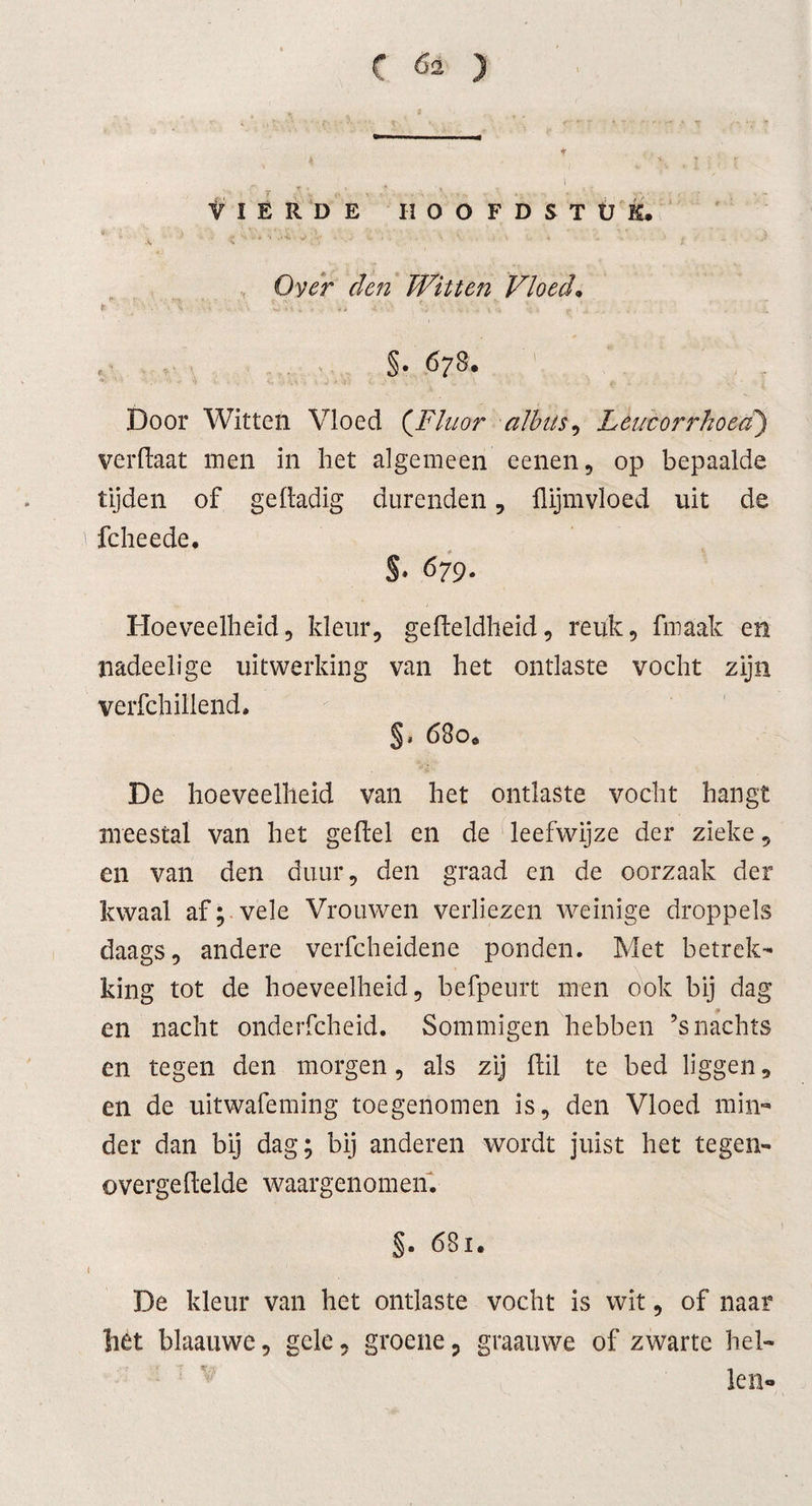 VIERDE HOOFDSTUK* Over den Witten Vloed• t • ‘ 5\; o 4 v . i', *• * f §• 678. Door Witten Vloed (Fluor albits, Leucorrhoed) verflaat men in het algemeen eenen, op bepaalde tijden of geltadig durenden, flijmvloed uit de fcheede* S* 679. Hoeveelheid, kleur, gelteldheid, reuk, fmaak en nadeelige uitwerking van het ontlaste vocht zijn verfchillend* §. 680* De hoeveelheid van het ontlaste vocht hangt meestal van het geitel en de leefwijze der zieke, en van den duur, den graad en de oorzaak der kwaal af; vele Vrouwen verliezen weinige droppels daags, andere verfcheidene ponden. Met betrek¬ king tot de hoeveelheid, befpeurt men ook bij dag en nacht onderfcheid. Sommigen hebben ’s nachts en tegen den morgen, als zij Uil te bed liggen, en de uitwafeming toegenomen is, den Vloed min¬ der dan bij dag; bij anderen wordt juist het tegen- overgeltelde waargenomen. §. 681. De kleur van het ontlaste vocht is wit, of naar liét blaauwe, gele, groene ? graauwe of zwarte hel¬ len*.