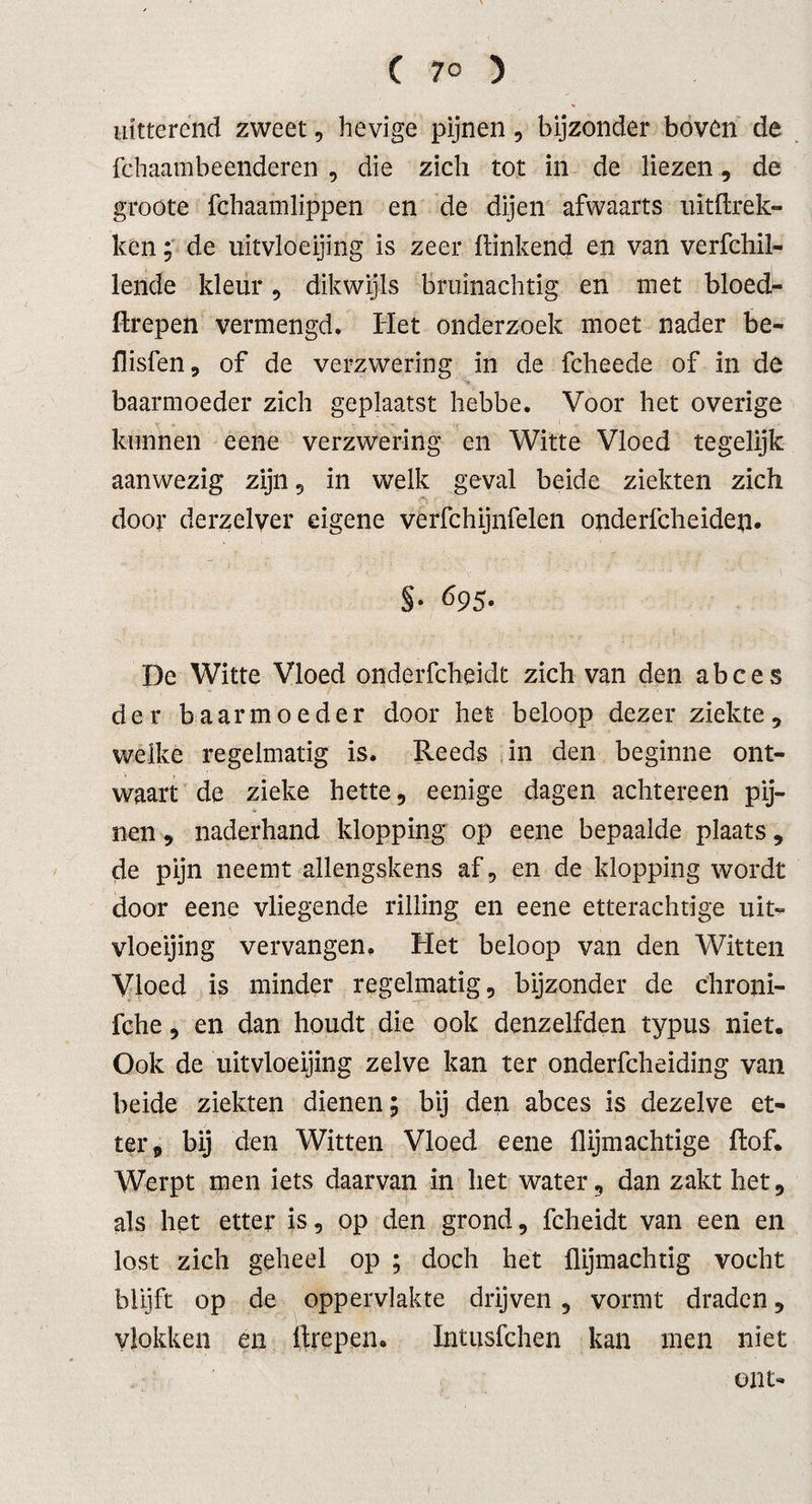 ( 7° ) uitterend zweet, hevige pijnen, bijzonder boven de fchaambeenderen , die zich tot in de liezen, de groote fchaamlippen en de dijen afwaarts uithrek- ken; de uitvloeijing is zeer hinkend en van verfchil- lende kleur, dikwijls bruinachtig en met bloed- ftrepen vermengd. Het onderzoek moet nader be- flisfen, of de verzwering in de fcheede of in de baarmoeder zich geplaatst hebbe. Voor het overige kunnen eene verzwering en Witte Vloed tegelijk aanwezig zijn , in welk geval beide ziekten zich door derzelver eigene verfchijnfelen onderfcheiden. §• 695. De Witte Vloed onderfcheidt zich van den abces der baarmoeder door het beloop dezer ziekte, welke regelmatig is. Reeds in den beginne ont¬ waart de zieke hette, eenige dagen achtereen pij- nen, naderhand klopping op eene bepaalde plaats, de pijn neemt allengskens af, en de klopping wordt door eene vliegende rilling en eene etterachtige uit¬ vloeijing vervangen. Het beloop van den Witten Vloed is minder regelmatig, bijzonder de chroni- fche, en dan houdt die ook denzelfden typus niet. Ook de uitvloeijing zelve kan ter onderfcheiding van beide ziekten dienen; bij den abces is dezelve et¬ ter, bij den Witten Vloed eene {lijmachtige hof. Werpt men iets daarvan in liet water, dan zakt het, als het etter is, op den grond, fcheidt van een en lost zich geheel op ; doch het {lijmachtig vocht blijft op de oppervlakte drijven , vormt draden, vlokken en ftrepen. Intusfchen kan men niet ent-