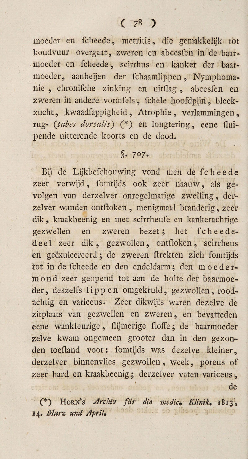 moeder en fcheede, metritis, die gemakkelijk tot koudvuur overgaat, zweren en abcesfen in de baar¬ moeder en fcheede, scirrhus en kanker der baar¬ moeder, aanbeijen der fchaamlippen, Nymphoma- nie , chronifche zinking en uitflag , abcesfen en zweren in andere vorm fels, fchele hoofdpijn, bleek¬ zucht, .kwaadfappigheid, Atrophie , verlammingen, rug- (tubes dorsalis') (*) en longtering, eene llui- pende uitterende koorts en de dood. §• 707- Bij de Lijkbefchouwing vond men de fcheede zeer verwijd, fomtijds ook zeer naauw, als ge¬ volgen van derzelver onregelmatige zwelling, der- zelver wanden ontdoken, menigmaal branderig, zeer dik, kraakbeenig en met scirrheufe en kankerachtige gezwellen en zweren bezet; het fcheede- deel zeer dik, gezwollen, ontdoken, scirrheus en geëxulcereerd; de zweren drekten zich fomtijds tot in de fcheede en den endeldarm; den moeder- mond zeer geopend tot aan de holte der baarmoe¬ der, deszelfs lippen omgekruld, gezwollen, rood¬ achtig en variceus. Zeer dikwijls waren dezelve de zitplaats van gezwellen en zweren, en bevatteden eene wankleurige, dijmerige doffe; de baarmoeder zelve kwam ongemeen grooter dan in den gezon¬ den toedand voor: fomtijds was dezelve kleiner, derzelver binnenvlies gezwollen, week, poreus of zeer hard en kraakbeenig; derzelver vaten variceus, de CO Horn’s Archiv fiir dio medic• KliniK 1813, 14. Marz und ApriL