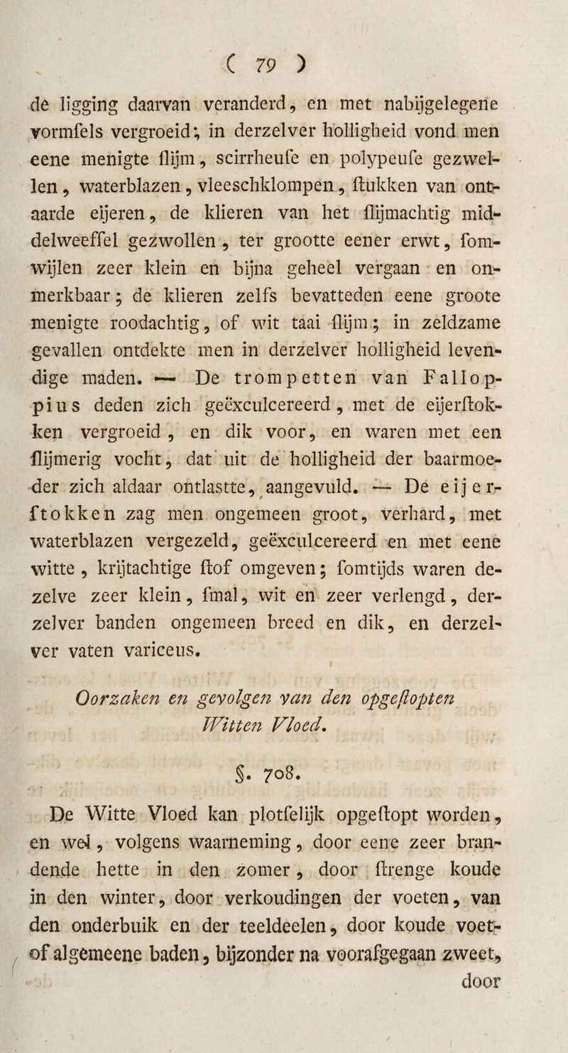 de ligging daarvan veranderd, en met nabijgelegene vormfels vergroeid; in derzelver holligheid vond men eene menigte Ilijm, scirrheufe en polypeufe gezwel¬ len , waterblazen , vleeschklompen, (lukken van ont¬ aarde eijeren, de klieren van het (lijmachtig mid¬ del weeffel gezwollen , ter grootte eener erwt, fom- wijlen zeer klein en bijna geheel vergaan en on- merkbaar; de klieren zelfs bevatteden eene groote menigte roodachtig, of wit taai (lijm; in zeldzame gevallen ontdekte men in derzelver holligheid leven¬ dige maden. — De trompetten van F allo p- pius deden zich geëxculcereerd , met de eijerdok- ken vergroeid , en dik voor, en waren met een flijmerig vocht, dat uit de holligheid der baarmoe¬ der zich aldaar ontlastte, aangevuld. —■ De eij er¬ ft o k k e n zag men ongemeen groot, verhard, met waterblazen vergezeld, geëxculcereerd en met eene witte , krijtachtige (lof omgeven; fomtijds waren de¬ zelve zeer klein, fmal, wit en zeer verlengd, der¬ zelver banden ongemeen breed en dik, en derzel¬ ver vaten variceus. I v . ■ - ■ Oorzaken en gevolgen van den opgejiopten Witten Vloed. . J 'k . ' ' • j ■{ v 't i §• 708. De Witte Vloed kan plotfelijk opgedopt worden, en wei, volgens waarneming, door eene zeer bran¬ dende hette in den zomer, door drenge koude in den winter, door verkondingen der voeten, van den onderbuik en der teeldeelen, door koude voet- of algemeene baden, bijzonder na voorafgegaan zweet, door /