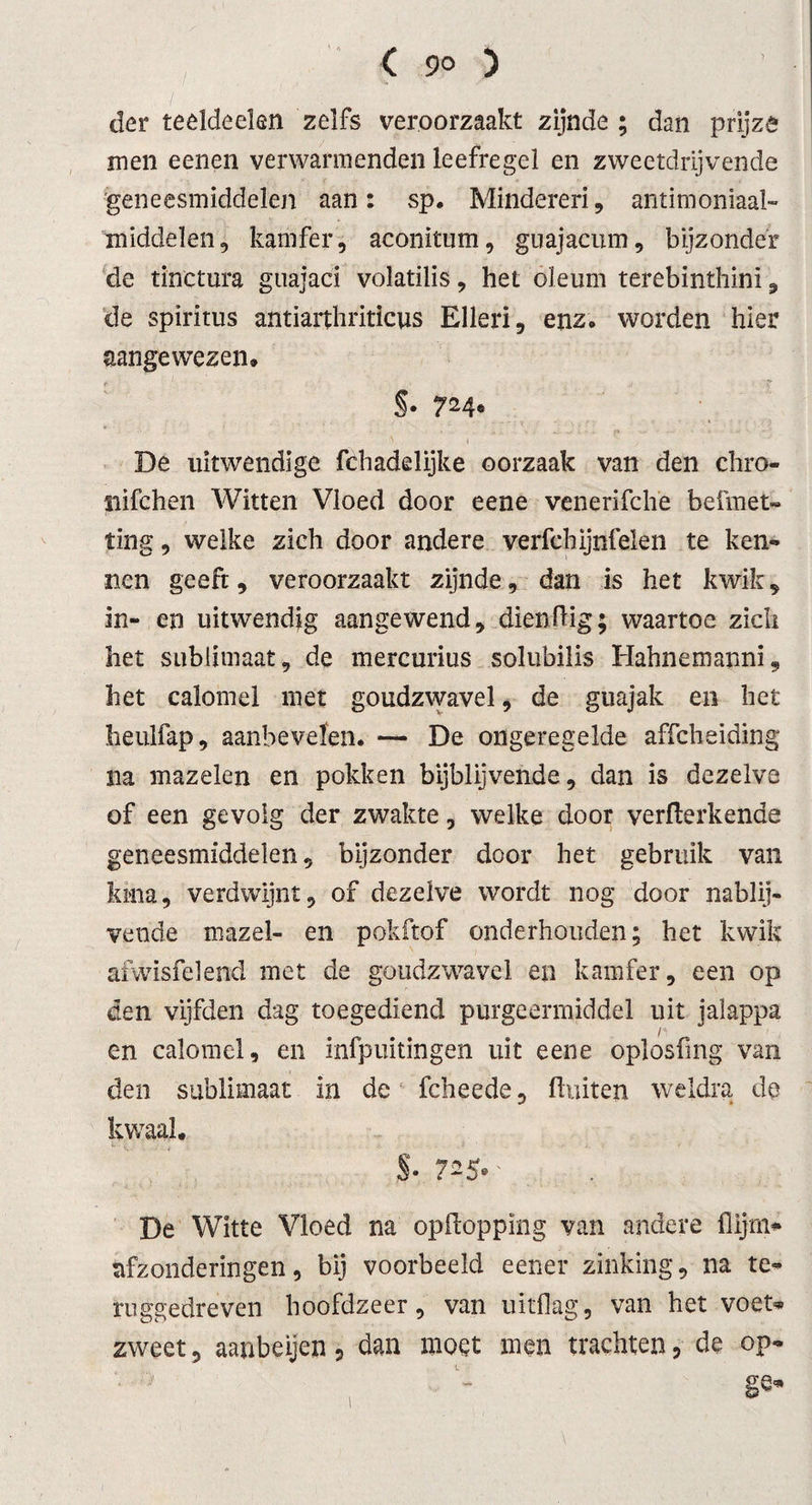 der teeldeeïen zelfs veroorzaakt zijnde ; dan prijzê men eenen verwarmenden leefregel en zweetdrijvende 'geneesmiddelen aan: sp. Minderen, antimoniaal- middelen, kamfer, aconitum, gnajacum, bijzonder de tinctura guajaci volatilis, het oleum terebinthinï, de spiritus antiarthriticus Elleri, enz. worden hier aangewezen. §• 724® De uitwendige fchadelijke oorzaak van den chro- nifchen Witten Vloed door eene venerifche befmet- ting, welke zich door andere verfcbijnfelen te ken¬ nen geeft, veroorzaakt zijnde, dan is het kwik, in- en uitwendig aangewend, dienflig; waartoe zich het sublimaat, de mercurius solubilis Hahnemanni, het calomel met goudzwavel, de guajak en het lieulfap, aanbevelen. — De ongeregelde affcheiding na mazelen en pokken bijblijvende, dan is dezelve of een gevolg der zwakte, welke door verflerkende geneesmiddelen, bijzonder door het gebruik van kina, verdwijnt, of dezelve wordt nog door nablij¬ vende mazel- en pokftof onderhouden; het kwik afwisfelend met de goudzwavel en kamfer, een op den vijfden dag toegediend purgeermiddel uit jalappa en calomel, en infpuitingen uit eene oplosfing van den sublimaat in de fcheede, fluiten weldra de kwaal. §• 7^5*' De Witte Vloed na opfloppïng van andere {lijm* afzonderingen, bij voorbeeld eener zinking, na te¬ ruggedreven hoofdzeer, van uitflag, van het voet* zweet, aanbeijen, dan moet men trachten, de op- 1. •