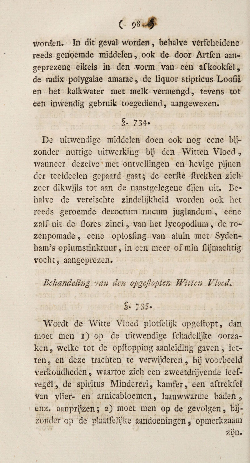 reeds genoemde middelen, ook de door Artfen aan- geprezene eikels in den vorm van een afkookfel, de radix polygalae amarae, de lïquor stipticus Loofii en het kalkwater met melk vermengd, tevens tot een inwendig gebruik toegediend, aangewezen. §• 734- De uitwendige middelen doen ook nog eene bij¬ zonder nuttige uitwerking bij den Witten Vloed, wanneer dezelve met ontvellingen en hevige pijnen der teeldeelen gepaard gaat; de eerfte ftrekken zich zeer dikwijls tot aan de naastgelegene dijen uit. Be* halve de vereischte zindelijkheid worden ook het reeds geroemde decoctum nucum juglandum, eene zalf uit de florfes zinci, van het lycopodium, de ro- zenpomade, eene oplosüng van aluin met Syden- ham’s opiumstinktuur, in een meer of min flijmachtig vocht, aangeprezen. Behandeling van den opgeflopt en Witten Vloed* Wordt de Witte Vloed plotfelijk opgeftopt, dan moet men i) op de uitwendige fchadelijke oorza¬ ken , welke tot de opftopping aanleiding gaven, let¬ ten, en deze trachten te verwijderen, bijvoorbeeld verkoudheden, waartoe zich een zweetdrijvende leef- regèl, de spiritus Minderen, kamfer, een aftrekfcl van vlier- en arnicabloemen, laauwwarme baden , enz. aanprijzen; 2) moet men op de gevolgen, bij¬ zonder op de plaatfefiike aandoeningen 3 opmerkzaam