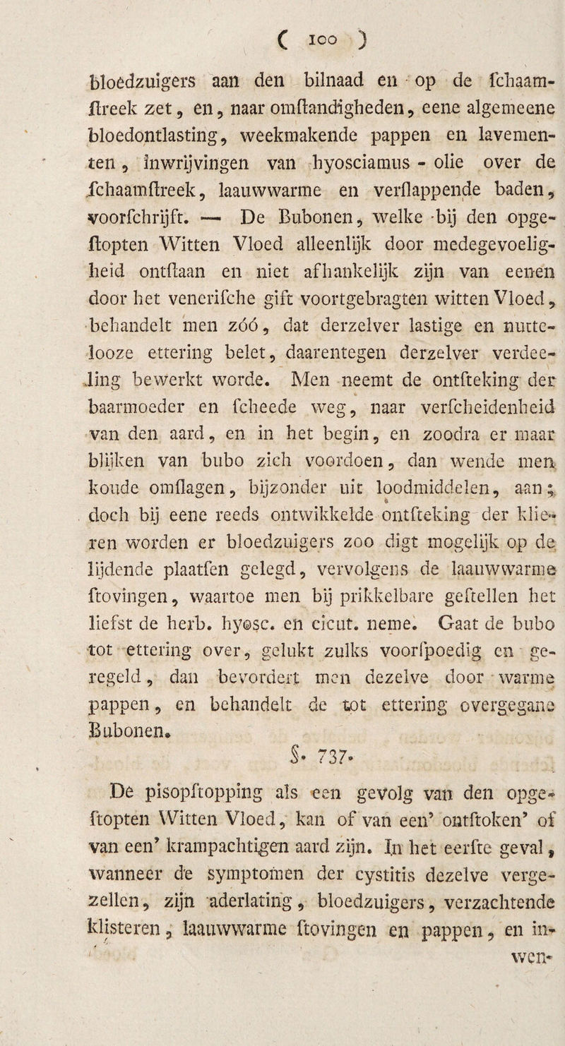 bloedzuigers aan den bilnaad en op de fchaam- flreek zet, en, naar om Handigheden, eene algemeene bloedontlasting, weekmakende pappen en lavemen¬ ten , inwrijvingen van hyosciamus - olie over de Ichaamflreek, laauwwarme en verflappende baden, voorfchrijft. — De Bubonen, welke bij den opge- Hopten Witten Vloed alleenlijk door medegevoelig- heid ontdaan en niet afhankelijk zijn van eenen door het venerifche gift voortgebragten witten Vloed, behandelt men zóó, dat derzelver lastige en nuctc- looze ettering belet, daarentegen derzelver verdee- Jing bewerkt worde. Men neemt de ontfteking der baarmoeder en fcheede weg, naar verfcheidenheid van den aard, en in het begin, en zoodra er maar blijken van bubo zich voordoen, dan wende men koude omflagen, bijzonder uit loodmiddelen, aan; doch bij eene reeds ontwikkelde ontfteking der klie¬ ren worden er bloedzuigers zoo digt mogelijk op de lijdende plaatfen gelegd, vervolgens de laauwwarme Hovingen, waartoe men bij prikkelbare geftellen het liefst de herb. hyosc. en cicut. neme. Gaat de bubo tot ettering over, gelukt zulks voorfpoedig en ge¬ regeld , dan bevordert men dezelve door warme pappen, en behandelt de tot ettering overgegane Bubonen» §• 737» De pisopftopping als een gevolg van den opge* Hopten Witten Vloed, kan of van een’ ontftoken’ of van een’ krampachtigen aard zijn. In het eerfte geval f wanneer de symptomen der cystitis dezelve verge¬ zellen , zijn aderlating, bloedzuigers, verzachtende klisteren, laauwwarme Hovingen en pappen, en in- wen*