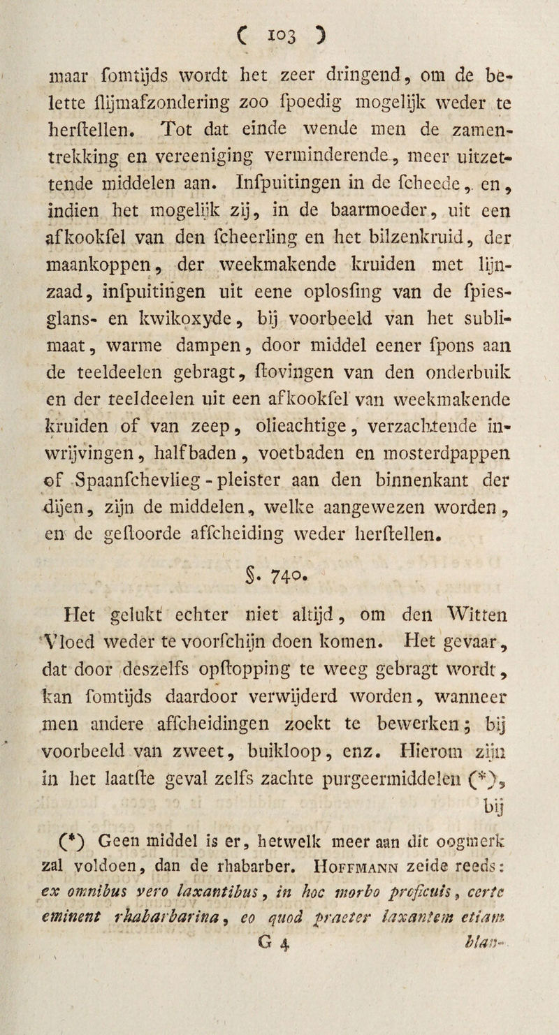 maar fomtijds wordt het zeer dringend, om de be¬ lette hijmafzondering zoo fpoedig mogelijk weder te herhellen. Tot dat einde wende men de zamen- trekking en vereeniging verminderende, meer uitzet- tende middelen aan. Infpuitingen in de fcheedeen , indien het mogelijk zij, in de baarmoeder, uit een . afkookfel van den fcheerling en het bilzenkruid, der maankoppen, der weekmakende kruiden met lijn¬ zaad, infpuitingen uit eene oplosfmg van de fpies- glans- en kwikoxyde, bij voorbeeld van het subli¬ maat , warme dampen, door middel eener fpons aan de teeldeelen gebragt, ftovingen van den onderbuik en der teeldeelen uit een afkookfel van weekmakende  * kruiden of van zeep, olieachtige, verzachtende in- wrijvingen, half baden , voetbaden en mosterdpappen t* - » of Spaanfchevlieg - pleister aan den binnenkant der dijen, zijn de middelen, welke aangewezen worden, en de gehoorde affchciding weder herhellen. §. 74o* J Het gelukt echter niet altijd, om den Witten Vloed weder te voorfchijn doen komen. Het gevaar, dat door deszelfs ophopping te weeg gebragt wordt, kan fomtijds daardoor verwijderd worden, wanneer men andere affcheidingen zoekt te bewerken; bij voorbeeld van zweet, buikloop, enz. Hierom zijn in het laathe geval zelfs zachte purgeermiddelen (*), bij (*) Geen middel is er, hetwelk meer aan dit oogmerk zal voldoen, dan de rhabarber. Hoffmann zeide reeds: ex omnibus vero laxantibus, in hoe morho proficuis 9 certc eminent rhabarbarina, eo quod praeter laxantem etiam G 4 blan-