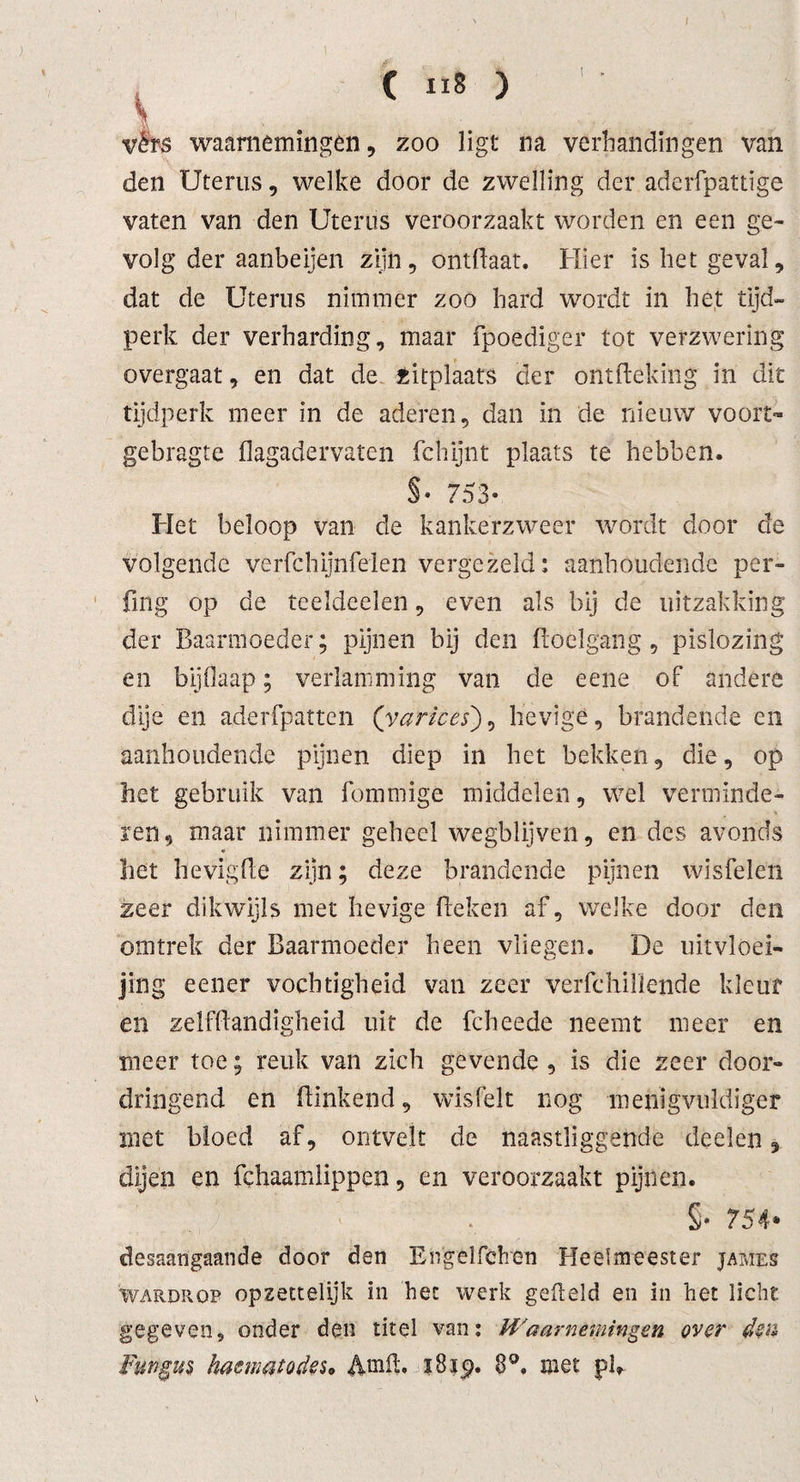 t ( ii8 ) I . vérs waarnemingen, zoo ligt na verban dingen van den Uterus, welke door de zwelling der aderfpattige vaten van den Uterus veroorzaakt worden en een ge¬ volg der aanbeijen zijn, ontflaat. Hier is het geval, dat de Uterus nimmer zoo hard wordt in het tijd¬ perk der verharding, maar fpoediger tot verzwering overgaat, en dat de zitplaats der ontfteking in dit tijdperk meer in de aderen, dan in de nieuw voort- gebragte flagadervaten fchijnt plaats te hebben. §• 753- Het beloop van de kankerzweer wordt door de volgende verfchijnfelen vergezeld: aanhoudende per- fmg op de teeldeelen, even als bij de uitzakking der Baarmoeder; pijnen bij den Hoelgang, pislozing en bijflaap; verlamming van de eene of andere dije en aderfpatten ('yarices), hevige, brandende en aanhoudende pijnen diep in het bekken, die, op het gebruik van fommige middelen, wel verminde¬ ren, maar nimmer geheel wegblijven, en des avonds het hevig He zijn; deze brandende pijnen wisfelen zeer dikwijls met hevige Heken af, welke door den omtrek der Baarmoeder heen vliegen. De uitvloei- jing eener vochtigheid van zeer verfchillende kleur en zelfHandigheid uit de fcheede neemt meer en meer toe; reuk van zich gevende , is die zeer door¬ dringend en Hinkend, wisfeit nog metiigvuldiger met bloed af, ontvelt de naastliggende deden, dijen en fchaamlippeo, en veroorzaakt pijnen. S- 754* desaangaande door den Engelfchen Heelmeester james 'wardrop opzettelijk in hec werk gelteld en in het licht gegeven, onder den titel van; Waarnemingen over den Fungus hamatodeso AmfL ?8ip. 8°. met pB