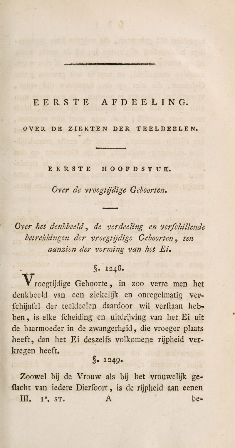 EERSTE AFDEELING. OVER DE ZIEKTEN DER TEELDEELEN. EERSTE HOOFDSTUK. O^cr de vroegtijdige Geboorten. Over het denkbeeld ^ de yerdeeling en verfchillende betrekkingen der vroegtijdige Geboorten^ ten aanzien der vorming van het Ei. %. 1248. V roegtijdige Geboorte, in zoo verre men het denkbeeld van een ziekelijk en onregelmatig ver- fchijnfel der teeldeelen daardoor wil verdaan heb¬ ben, is elke fcheiding en uitdrijving van het Ei uit de baarmoeder in de zwangerlif id, die vroeger plaats heeft, dan het Ei deszelfs volkomene rijpheid ver¬ kregen heeft. §. 1249* Zoowel bij de Vrouw als bij het vrouwelijk ge¬ dacht van iedere Dierfoort, is de rijpheid aan eenen III, I®, ST. A be-