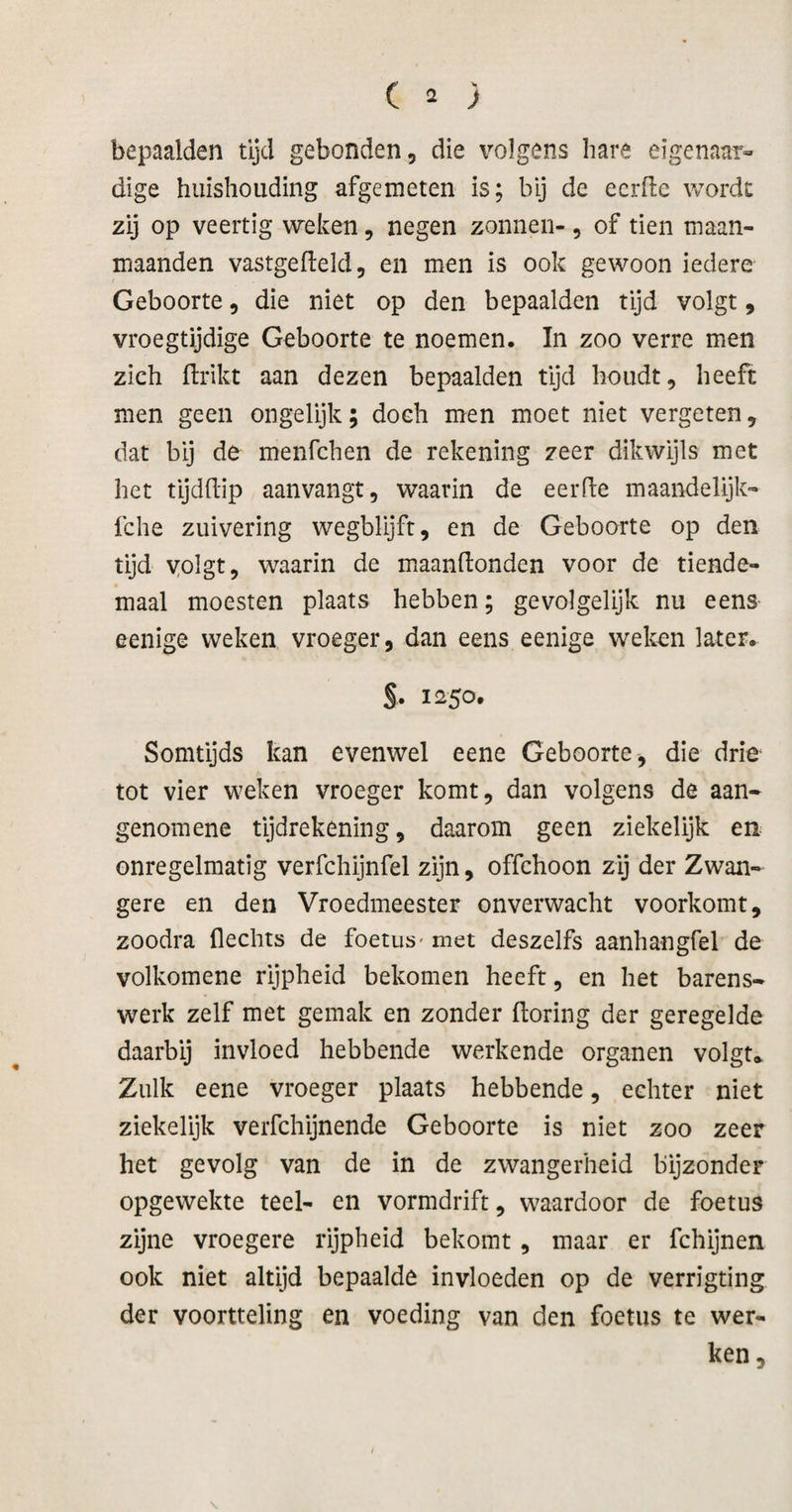 ( ï ) bepaalden tijd gebonden, die volgens hare eigenaar» dige huishouding afgemeten is; bij de ecrfle wordt zij op veertig weken, negen zonnen-, of tien maan¬ maanden vastgefleld, en men is ook gewoon iedere Geboorte, die niet op den bepaalden tijd volgt, vroegtijdige Geboorte te noemen. In zoo verre men zich flrikt aan dezen bepaalden tijd houdt, heeft men geen ongelijk; doch men moet niet vergeten, dat bij de menfchen de rekening zeer dikwijls met het tijdftip aanvangt, waarin de eerfte maandelijk- fche zuivering wegblijft, en de Geboorte op den tijd yolgt, waarin de maandenden voor de tiende- maal moesten plaats hebben; gevolgelijk nu eens eenige weken vroeger, dan eens eenige weken later. S* 1250. Somtijds kan evenwel eene Geboorte, die drie tot vier weken vroeger komt, dan volgens de aan- genomene tijdrekening, daarom geen ziekelijk en onregelmatig verfchijnfel zijn, offehoon zij der Zwan¬ gere en den Vroedmeester onverwacht voorkomt, zoodra flechts de foetus- met deszelfs aanhangfel de volkomene rijpheid bekomen heeft, en het barens- werk zelf met gemak en zonder doring der geregelde daarbij invloed hebbende werkende organen volgt*. Zulk eene vroeger plaats hebbende, echter niet ziekelijk veifchijnende Geboorte is niet zoo zeer het gevolg van de in de zwangerheid bijzonder opgewekte teel- en vormdrift, waardoor de foetus zijne vroegere rijpheid bekomt, maar er fchijnen ook niet altijd bepaalde invloeden op de verrigting der voortteling en voeding van den foetus te wer¬ ken.