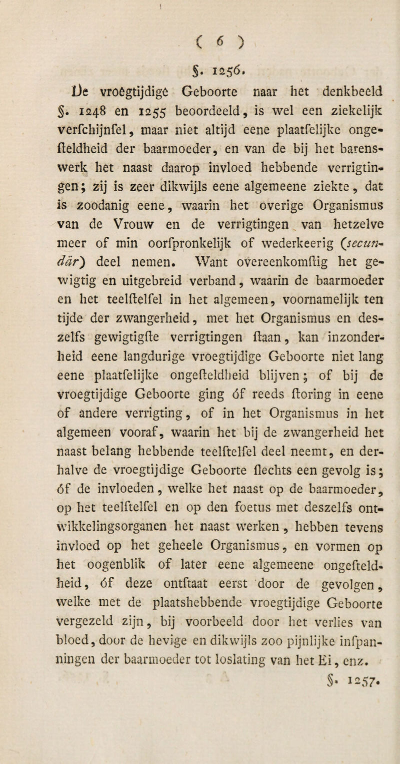 §. 125^. iJe vroógtijdigê Geboorte naar het denkbeeld §. 1248 en 1255 beoordeeld, is wel een ziekelijk verfchijnfel, maar niet altijd eene plaatfelijke onge- fteldheid der baarmoeder, en van de bij het harens- werk het naast daarop invloed hebbende verrigtin- gen; zij is zeer dikwijls eene algemeene ziekte, dat is zoodanig eene, waarin het overige Organismus van de Vrouw en de verrigtingen van hetzelve meer of min oorfpronkelijk of wederkeerig dar) deel nemen. Want overeenkomilig het ge- wigtig en uitgebreid verband, waarin de baarmoeder en het teelftelfel in het algemeen, voornamelijk ten tijde der zwangerheid, met het Organismus en des- zelfs gewigtigfle verrigtingen liaan, kan inzonder¬ heid eene langdurige vroegtijdige Geboorte niet lang eene plaatfelijke ongeileldbeid blijven; of bij de vroegtijdige Geboorte ging óf reeds ftoring in eene of andere verrigting, of in het Organismus in het algemeen vooraf, waarin het bij de zwangerheid het naast belang hebbende teelftelfel deel neemt, en der¬ halve de vroegtijdige Geboorte Hechts een gevolg is; óf de invloeden, welke het naast op de baarmoeder, op het teelftelfel en op den foetus met deszelfs ont- wikkelingsorganen het naast werken, hebben tevens invloed op het geheele Organismus, en vormen op het oogenblik of later eene algemeene ongefteld- heid, óf deze ontftaat eerst door de gevolgen, welke met de plaatshebbende vroegtijdige Geboorte vergezeld zijn, bij voorbeeld door het verlies van bloed, door de hevige en dikwijls zoo pijnlijke infpan- ningen der baarmoeder tot loslating van het Ei, enz.