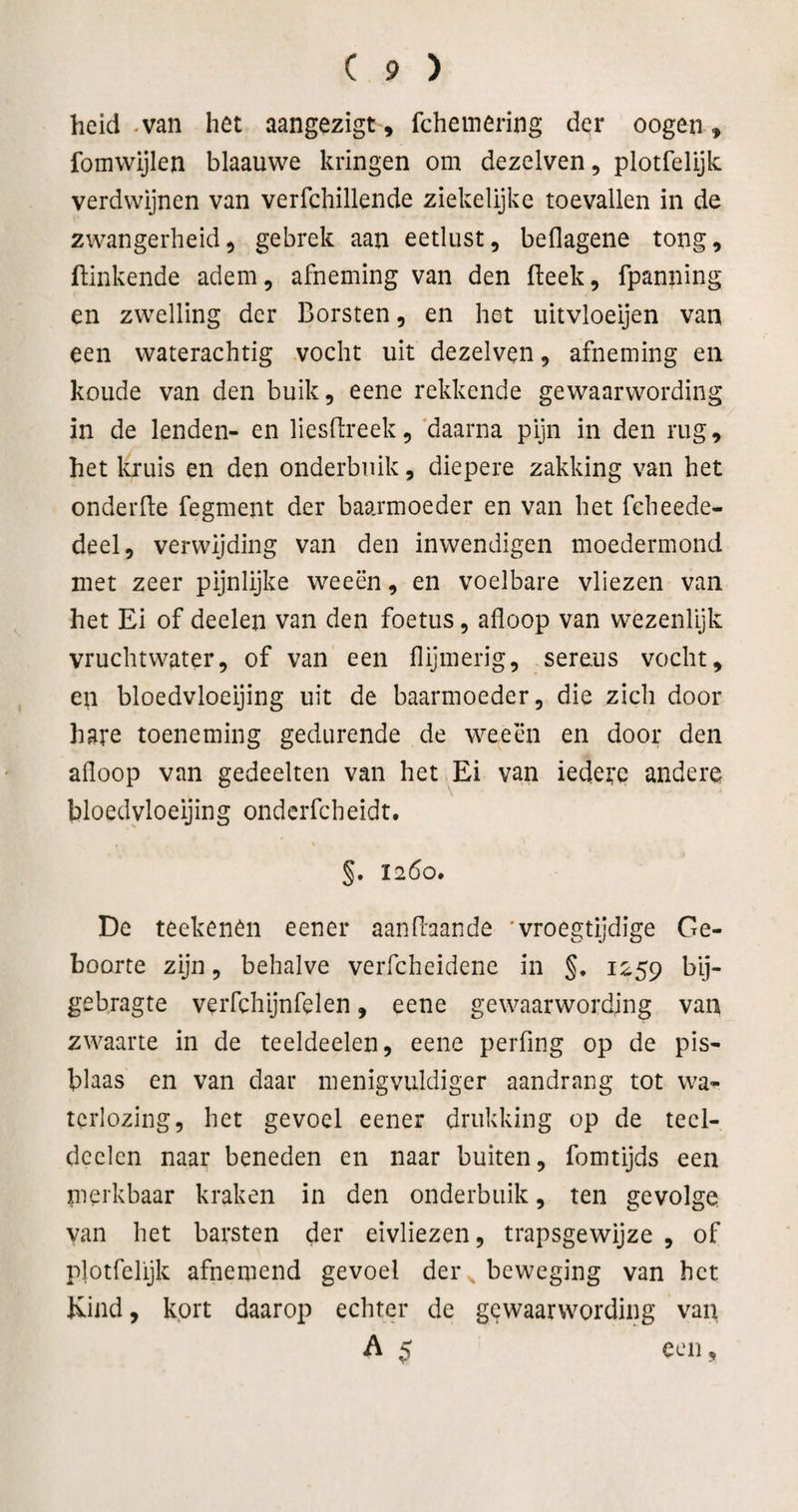 heid -van het aangezigt, fchemering der oogen, fomvvijlen blaauwe kringen om dezelven, plotfelijk verdwijnen van verfchillende ziekelijkc toevallen in de zwangerheid5 gebrek aan eetlust, beflagene tong, ftinkende adem, afneming van den fteek, fpanning en zwelling der Borsten, en het lütvloeijen van een waterachtig vocht uit dezelven, afneming en koude van den buik, eene rekkende gewaarwording in de lenden- en liesftreek, 'daarna pijn in den rug, het l^uis en den onderbuik, diepere zakking van het onderfte fegment der baarmoeder en van het fcheede- deel, verwijding van den inwendigen moedermond met zeer pijnlijke weeën, en voelbare vliezen van het Ei of deelen van den foetus, afloop van wezenfijk vruchtwater, of van een flijmerig, sereus vocht, en bloedvloeijing uit de baarmoeder, die zich door hare toeneming gedurende de weeën en door den afloop van gedeelten van het .Ei van iedetc andere bloedvloeijing ondcrfcheidt. V 1260. De teekenên eener aanflaande 'vroegtijdige Ge¬ boorte zijn, behalve verfcheidene in §. 1259 t&gt;ij- gebragte verfchijnfelen, eene gewaarwording van zwaarte in de teeldeelen, eene peiTing op de pis- blaas en van daar menigvuldiger aandrang tot wa¬ terlozing, het gevoel eener drukking op de tecl- dcelcn naar beneden en naar buiten, fomtijds een merkbaar kraken in den onderbuik, ten gevolge van het barsten der eivliezen, trapsgewijze , of plotfelijk afnemend gevoel der , beweging van het Kind, kort daarop echter de gewaarwording van A $ een 9