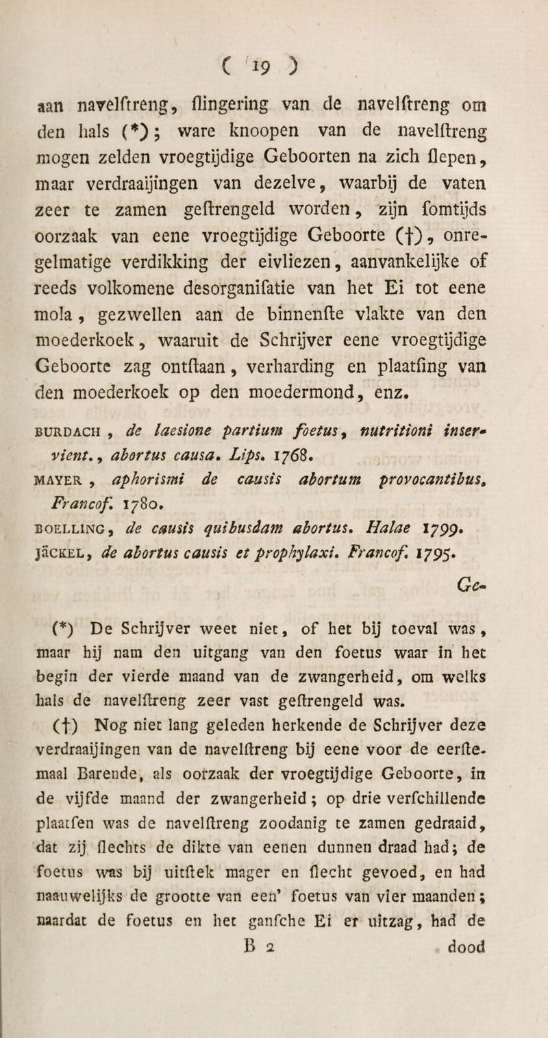 aan narelüreng, flingering van de navelftreng om den hals (; ware knoopen van de navelftreng mogen zelden vroegtijdige Geboorten na zich flepen, maar verdraaijingen van dezelve, waarbij de vaten zeer te zamen geftrengeld worden, zijn fomtijds oorzaak van eene vroegtijdige Geboorte (f), onre¬ gelmatige verdikking der eivliezen, aanvankelijke of reeds volkomene desorganifatie van het Ei tot eene mola , gezwellen aan de binnenfte vlakte van den moederkoek, waaruit de Schryver eene vroegtijdige Geboorte zag ontftaan, verharding en plaatfing van den moederkoek op den moedermond, enz. BURDACH , de laesione partium foetus^ nutritioni imer» vient,y abortus causa, Lips, 1768. MAYER , aphorismi de causis abortum provocantibm, Francof, 1780, BOELLiNG, de causfs quibusdam abortus» Halae I7pp. jacKEL, de abortus causis et proph'^laxi, Francof, 17P5. Gc» (*) De Schrijver weet niet, of het bij toeval was, maar hij nam den uitgang van den foetus waar in het begin der vierde maand van de zwangerheid, om welks hals de navelftreng zeer vast geftrengeld was. (t) Nog niet lang geleden herkende de Schrijver deze verdraaijingen van de navelftreng bij eene voor de eerfte. maal Barende, als oorzaak der vroegtijdige Geboorte, in de vijfde maand der zwangerheid; op drie verfchillende plaatfen was de navelftreng zoodanig te zamen gedraaid, dat zij, flechts de dikte van eenen dunnen draad had; de foetus was bij uitftek mager en flecht gevoed, en had naauwelijks de grootte van een’ foetus van vier maanden; naardat de foetus en het ganfche Ei er uitzag, had de B 2 dood