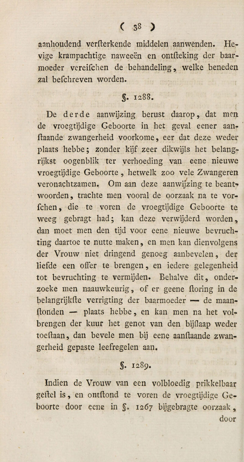 aanhoudend verwerkende middelen aanwenden. He¬ vige krainpachtige naweeën en ontfleking der baar¬ moeder vereifchen de behandeling, welke beneden zal befchreven worden. §. 1288. De derde aanwijzing berust daarop, dat men de vroegtijdige Geboorte in het geval eener aan- ftaande zwangerheid voorkome, eer dat deze weder plaats hebbe; zonder kijf zeer dikwijls het belang¬ rijkst oogenblik ter verhoeding van eene nieuwe vroegtijdige Geboorte, hetwelk zoo vele Zwangeren veronachtzamen. Om aan deze aanwi/zing te beant-* woorden, trachte men vooral de oorzaak na te vor- fchen, die te voren de vroegtijdige Geboorte te weeg gebragt had; kan deze verwijderd worden, dan moet men den tijd voor eene nieuwe bevruch¬ ting daartoe te nutte maken, en men kan dienvolgens der Vrouw niet dringend genoeg aanbevelen, der liefde een olFer te brengen, en iedere gelegenheid » tot bevruchting te vermijden. Behalve dit, onder- zoeke men naauwkeurig, of er geene ftoring in de belangrijkfle verrigting der baarmoeder —- de maan- ftonden — plaats hebbe, en kan men na het vol¬ brengen der kuur het genot van den bijdaap weder toeftaan, dan bevele men bij eene aanWaande zwan¬ gerheid gepaste leefregelen aan. §. 1289. Indien de Vrouw van een volbloedig prikkelbaar geWel is, en ontWond te voren de vroegtijdige Ge¬ boorte door eene in §. 1267 bijgebragte oorzaak, door