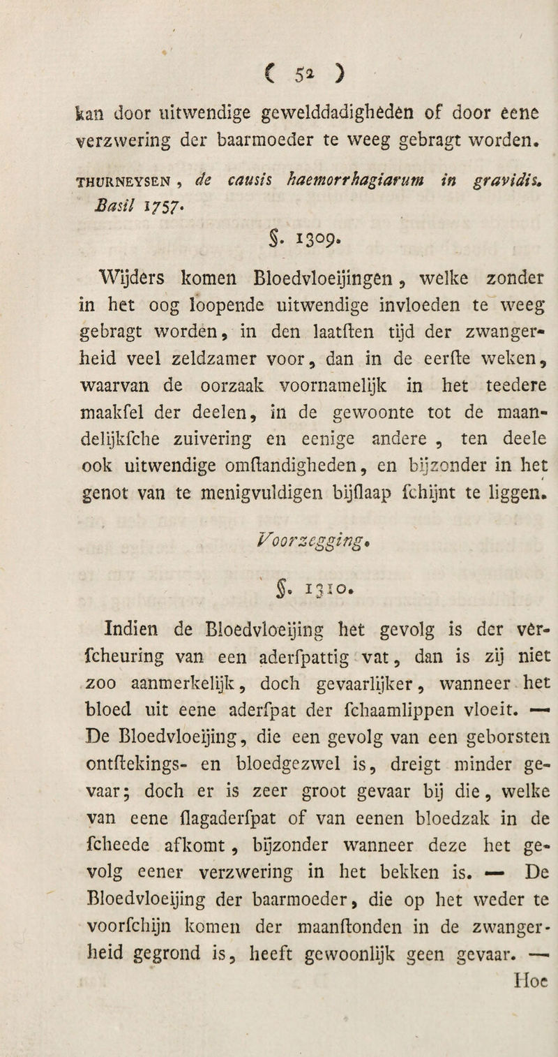 C ) kan door uitwendige gewelddadigheden of door eene verzwering der baarmoeder te weeg gebragt worden. THüRNEYSEN, de causis haemorrhagiarum in gravidiu Basil 1T57* §. 1309» Wijders komen Bloedvloeijingen 5 welke zonder in het oog loopende uitwendige invloeden te weeg gebragt worden, in den laatften tijd der zwanger¬ heid veel zeldzamer voor, dan in de eerfle weken, waarvan de oorzaak voornamelijk in het teedere maakfel der deelen, in de gewoonte tot de maan- delijkfche zuivering en eenige andere , ten deele ook uitwendige omüandigheden, en bijzonder in het 4 genot van te menigvuldigen bijflaap fchijnt te liggen. Voorzegging* §. 1310. Indien de Bioedvloeijing het gevolg is der vêr- fcheuring van een aderfpattig vat, dan is zij niet zoo aanmerkelijk, doch gevaarlijker, wanneer het bloed uit eene aderfpat der fchaamlippen vloeit. — De Bioedvloeijing, die een gevolg van een geborsten ontftekings- en bloedgezwel is, dreigt minder ge¬ vaar; doch er is zeer groot gevaar bij die, welke van eene flagaderfpat of van eenen bloedzak in de fcheede afkomt, bijzonder wanneer deze het ge¬ volg eener verzwering in het bekken is. — De Bioedvloeijing der baarmoeder, die op het weder te voorfchijn komen der maanfionden in de zwanger¬ heid gegrond is, heeft gewoonlijk geen gevaar. —• Hoe