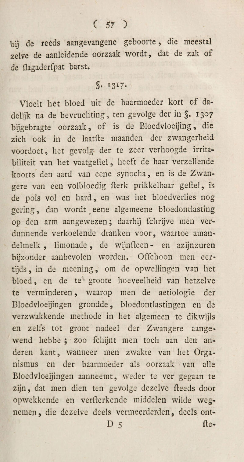 bij de reeds aangevangene geboorte, die meestal zelve de aanleidende oorzaak wordt ^ dat de zak of de flagaderfpat barst. §• 13^7- Vloeit het bloed uit de baarmoeder kort of da¬ delijk na de bevruchting, ten gevolge der in §. 1307 bijgebragte oorzaak, of is de Bloedvloeijing, die zich ook in de laatfte maanden der zwangerheid voordoet, het gevolg- der te zeer verhoogde irrita- biliteit van het vaatgehel, heeft de haar verzeilende koorts' den aard van eene synocha, en is de Zwan¬ gere van een volbloedig fterk prikkelbaar geftel, is de pols vol en hard, en was het bloedverlies nog gering, dan wordt ^eene algemeene bloedontlasting op den arm aangewezen; daarbij fchrijve men ver¬ dunnende verkoelende dranken voor, waartoe aman¬ delmelk , limonade, de wijndeen - en azijnzuren bijzonder aanbevolen worden. Offchoon men eer¬ tijds , in de meening, om de opwellingen van het bloed, en de te groote hoeveelheid van hetzelve te verminderen, waarop men de aetiologie der Bloedvloeijingen grondde, bloedontlastingen en de verzwakkende methode in het algemeen te dikwijls en zelfs tot groot nadeel der Zwangere aange¬ wend hebbe ; zoo fchijnt men toch aan den an¬ deren kant, wanneer men zwakte van het Orga- nismus en der baarmoeder als oorzaak ^ van alle Bloedvloeijingen aanneemt, weder te ver gegaan te zijn, dat men dien ten gevolge dezelve (leeds door opwekkende en verllerkende middelen wilde weg¬ nemen, die dezelve deels vermeerderden, deels ont- D 5 ftc-