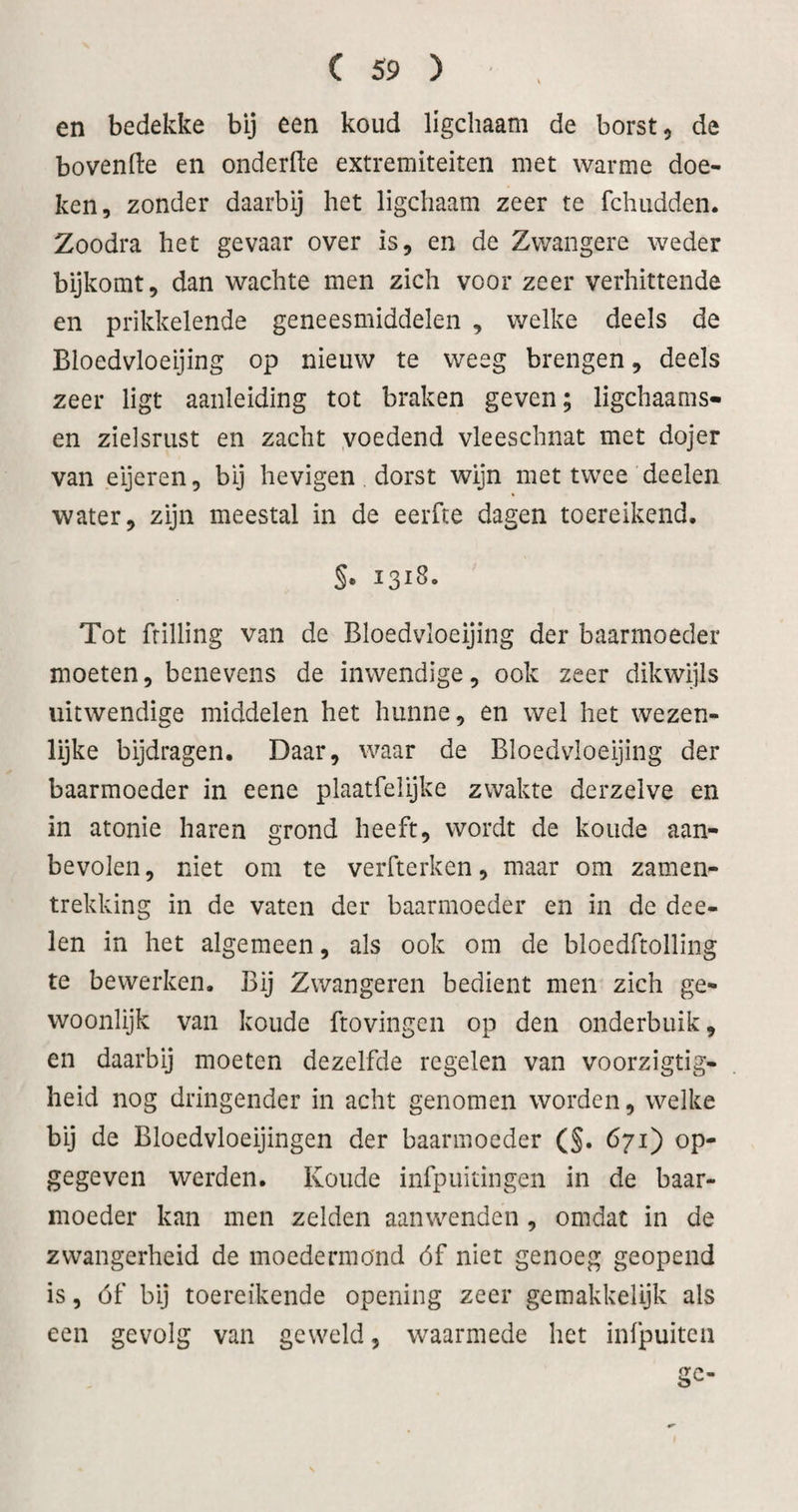 en bedekke bij een koud ligchaam de borst, de bovenfte en onderfte extremiteiten met warme doe¬ ken, zonder daarbij het ligchaam zeer te fchudden. Zoodra het gevaar over is, en de Zwangere weder bijkomt, dan wachte men zich voor zeer verhittende en prikkelende geneesmiddelen , welke deels de Bloedvloeijing op nieuw te weeg brengen, deels zeer ligt aanleiding tot braken geven; ligchaams- en zielsrust en zacht yoedend vleeschnat met dojer van eijeren, bij hevigen dorst wijn met twee deelen water, zijn meestal in de eerfte dagen toereikend. §. 1318. Tot frilling van de Bloedvloeijing der baarmoeder moeten, benevens de inwendige, ook zeer dikwijls uitwendige middelen het hunne, en wel het wezen¬ lijke bijdragen. Daar, waar de Bloedvloeijing der baarmoeder in eene plaatfelijke zwakte derzelve en in atonie haren grond heeft, wordt de koude aan¬ bevolen, niet om te verfterken, maar om zamen- trekking in de vaten der baarmoeder en in de dee¬ len in het algemeen, als ook om de bloedftolling te bewerken. Bij Zwangeren bedient men zich ge¬ woonlijk van koude ftovingcn op den onderbuik, en daarbij moeten dezelfde regelen van voorzigtig- heid nog dringender in acht genomen worden, welke bij de Bloedvloeijingen der baarmoeder (§. 671) op¬ gegeven werden. Koude infpuitingen in de baar¬ moeder kan men zelden aanwenden, omdat in de zwangerheid de moedermond óf niet genoeg geopend is, óf bij toereikende opening zeer gemakkelijk als een gevolg van geweld, waarmede het infpuiten ac-