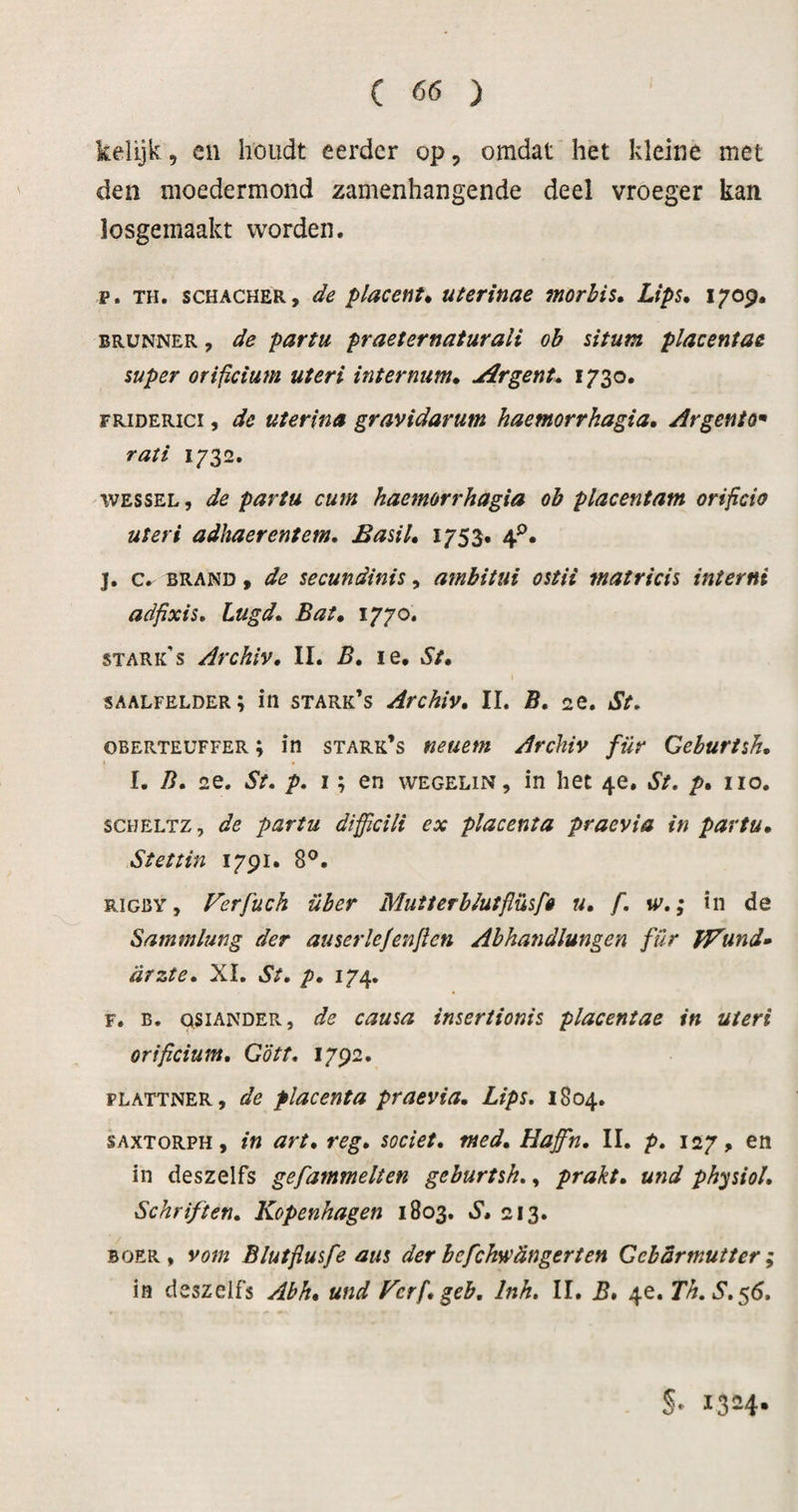 kelijk, cn houdt eerder op, omdat het kleine met den moedermond zamenhangende deel vroeger kan losgemaakt worden, p. TH. SCHACHER, de placenta uterinae morbis, Lips, i^op. BRUNNER, de partu praeternaturali ob situm placentae super orificium uteri intermm, Jirgent, 1730. FRiDERici, de uterina gravidarum haemorrhagia, Argento* rati 1732. WESSEL, de partu cum haemorrhagia ob placentam orificio uteri adhaerentem, Easil, 1753. 4^. j. c, BRAND, de secundinis, ambitui ostii matricis interni adfixis, Lugd, Bat, 1770. STARK s Archiv, II. B, le. St, \ saalfelder; in stark’s Archiv, II. B, «e. St, oberteuffer; in stark’s neuem Archiv für Gehurtsh, I. B, 2e. St. p. I; en wegelin, in het 4e, St. p, iio. SCHELTZ, de partu difficili ex placenta praevia in partu, Stettin 1791. 8^. RiGBY, Verfüch über MutterbJutflüsfê u, f. w,; in de Sammlung der auserlejenjlen Abhandlungen für fVund» arzte, XI. St, p, 174. F. B. QSiANDER, de causa inseriionis placentae in uteri orificium, Gött, 1792. PLATTNER, de placenta praevia, Lips, 1804. SAXTORPH, in art, reg, societ, med, Haffn, II. p, 127, en in deszelfs gefammelten gehurtsh,, prakt, und physiol. Schriften, Kopenhagen 1803. S, 213. BOER, vom Blutfiusfe aus derbefchwdngerten Gebarmutter; in deszelfs Abh, und Kcrfigeb, Inh, II. B* 4e. Th,S.$6, §• 1324*