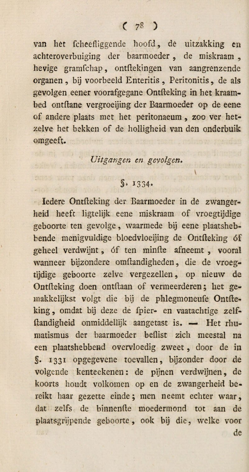 van het fcheefliggcnde hoofd, de uitzakking en achteroverbiüging der baarmoeder, de miskraam , hevige gramfchap, ontdekingen van aangrenzende organen , bij voorbeeld Enteritis , Peritonitis, de als gevolgen eener voorafgegane Ontfteking in het kraam¬ bed ontdane vergroeijing der Baarmoeder op de eene of andere plaats met het peritonaeura, zoo ver het¬ zelve het bekken of de holligheid van den onderbuik omgeeft. Uitgangen en gevolgen, \ S» I334‘ Iedere Ontdeking der Baarmoeder in de zwanger¬ heid heeft ligtelijk eene miskraam of vroegtijdige geboorte ten gevolge, waarmede bij eene plaatsheb¬ bende menigvuldige bloedvloeijing de Ontdeking óf geheel verdwijnt, óf ten minde afneemt , vooral wanneer bijzondere omdandigheden, die de vroeg¬ tijdige geboorte zelve vergezellen, op nieuw de Ontdeking doen ontdaan of vermeerderen; het ge- inakkelijkst volgt die bij de phlegmoneufe Ontde¬ king, omdat bij deze de fpier- en vaatachtige zelf- dandigheid onmiddellijk aangetast is. — Het rhu- matismus der baarmoeder beüist zich meestal na een plaatshebbend overvloedig zweet, door de in 1331 opgegevene toevallen, bijzonder door de volgende kenteekenen: de pijnen verdwijnen, de koorts houdt volkomen op en de zwangerheid be¬ reikt haar gezette einde; men neemt echter waar, dat zelfs de binnende moedermond tot aan de plaatsgrijpende geboorte, ook bij die, welke voor de