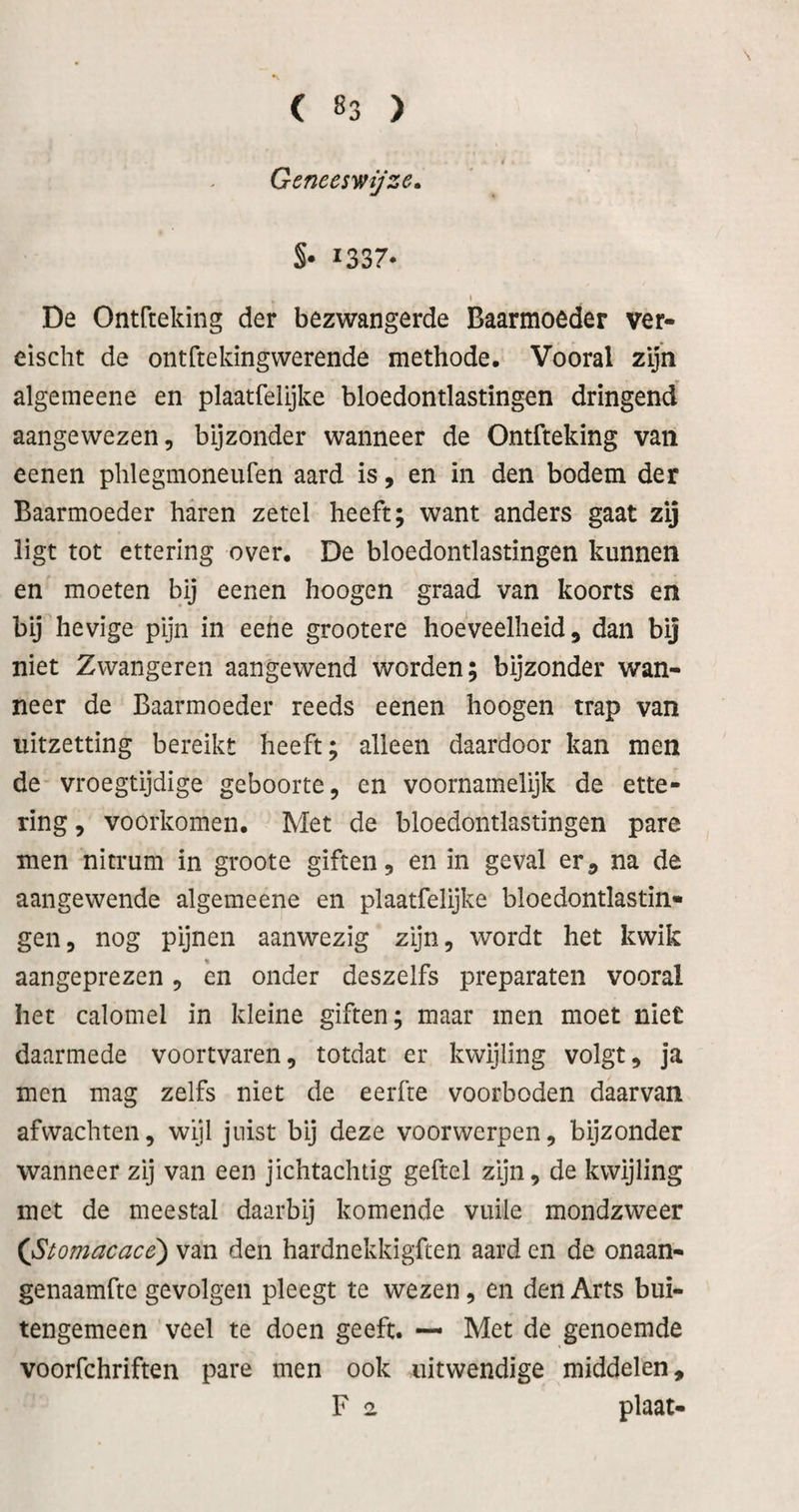 Geneeswijze» S* 1337- I De Ontfteking der bezwangerde Baarmoeder ver- eischt de ontfteldngwerende methode. Vooral zijn algemeene en plaatfelijke bloedontlastingen dringend aangewezen, bijzonder wanneer de Ontfteking van eenen phlegmoneufen aard is, en in den bodem der Baarmoeder haren zetel heeft; want anders gaat zij ligt tot ettering over. De bloedontlastingen kunnen en moeten bij eenen hoogen graad van koorts en bij hevige pijn in eene grootere hoeveelheid, dan bij niet Zwangeren aangewend worden; bijzonder wan¬ neer de Baarmoeder reeds eenen hoogen trap van uitzetting bereikt heeft; alleen daardoor kan men de vroegtijdige geboorte, en voornamelijk de ette¬ ring , voorkomen. Met de bloedontlastingen pare men nitrum in groote giften, en in geval er, na de aangewende algemeene en plaatfelijke bloedontlastin¬ gen, nog pijnen aanwezig zijn, wordt het kwik aangeprezen, èn onder deszelfs preparaten vooral het calomel in kleine giften; maar men moet niet daarmede voortvaren, totdat er kwijling volgt, ja men mag zelfs niet de eerfte voorboden daarvan afvvachten, wijl juist bij deze voorwerpen, bijzonder wanneer zij van een jichtachtig geftel zijn, de kwijling met de meestal daarbij komende vuile mondzweer (JStomacacé) van den hardnekkigften aard en de onaan- genaamfte gevolgen pleegt te wezen, en den Arts bui¬ tengemeen veel te doen geeft. — Met de genoemde voorfchriften pare men ook uitwendige middelen, F 2 plaat-