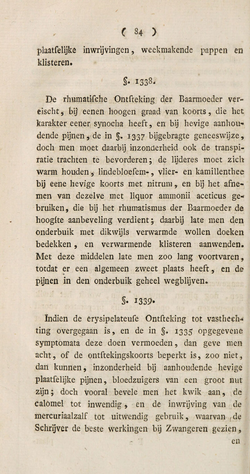 / ( 84 ) plaatfelijke inwrljvingen, weekmakende pappen en klisteren. §• 1338- De rhnmatifche Ontfteking der Baarmoeder ver- êischt j bij eenen hoogen graad van koorts, die het karakter eener synoeha heeft 5 en bij hevige aanhou¬ dende pijnen, de rn §. 13-37 bijgebragte geneeswijze, doch men moet daarbij inzonderheid ook de transpi¬ ratie trachten te bevorderen; de lijderes moet zich warm houden, lindebloefem-, vlier- en kamillenthee bij eene hevige koorts met nitrum , en bij het afne¬ men van dezelve met liquor ammonii aceticus ge¬ bruiken, die bij het rhumatismus der Baarmoeder de hoogke aanbeveling verdient; daarbij late men den onderbuik met dikwijls verwarmde wollen doeken bedekken, en verwarmende klisteren aanwenden. Met deze middelen late men zoo lang voortvaren, totdat er een algemeen zweet plaats heeft, en de pijnen in den onderbuik geheel wegblijven. S* I339» ïndien de erysipelateufe Ontfteking tot vastheeh- ting overgegaan is, en de in §. 1335 opgegevene symptomata deze doen vermoeden, dan geve men acht, of de ontftekingskoorts beperkt is, zoo niet, dan kunnen, inzonderheid bij aanhoudende hevige plaatfelijke pijnen, bloedzuigers van een groot nut zijn; doch vooral bevele men het kwik aan, de calomel tot inwendig, en de inwrijving van de mercuriaalzalf tot uitwendig gebruik, waarvan de Schrijver de beste werkingen bij Zwangeren gezien, en