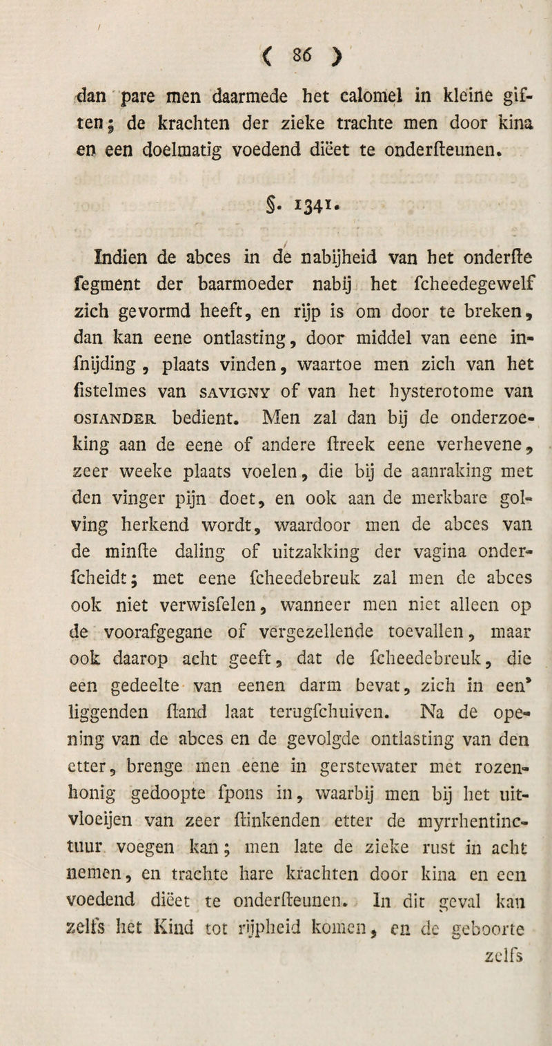 dan' pare men daarmede het calomel in kleine gif¬ ten; de krachten der zieke trachte men door kina en een doelmatig voedend dieet te onderfteunen. §• 1341- Indien de abces in de nabijheid van het onderfte fegment der baarmoeder nabij het fcheedegewelf zich gevormd heeft, en rijp is om door te breken, dan kan eene ontlasting, door middel van eene in- fnijding , plaats vinden, waartoe men zich van het fistelmes van savigny of van het hysterotome van osiANDER bedient. Men zal dan bij de onderzoe¬ king aan de eene of andere flreek eene verhevene, zeer weeke plaats voelen, die bij de aanraking met den vinger pijn doet, en ook aan de merkbare gol¬ ving herkend wordt, waardoor men de abces van de minde daling of uitzakking der vagina onder- fcheidt; met eene fclieedebreuk zal men de abces ook niet verwisfelen, wanneer men niet alleen op de voorafgegane of vergezellende toevallen, maar ook daarop acht geeft, dat de fclieedebreuk, die een gedeelte van eenen darm bevat, zich in een* iiggenden fland laat terugfchuiven. Na de ope- ning van de abces en de gevolgde ontlasting van den etter, brenge men eene in gerstewater met rozen¬ honig gedoopte fpons in, waarbij men bij het uit- vioeijen van zeer dinkenden etter de myrrhentinc- tiiur voegen kan; men late de zieke rust in acht nemen, en trachte hare krachten door kina en een voedend dieet te onderdeunen. In dit geval kan zelfs het Kind tot rijpheid komen, cn de geboorte zelfs