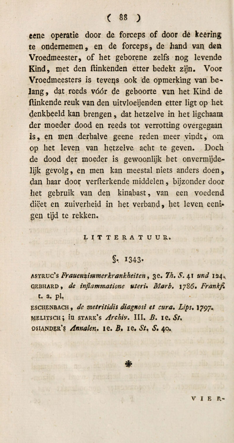 eene operatie door de forceps of door de keering te ondernemen, en de forceps, de Jiand van den Vroedmeester, of het geborene zelfs nog levende Kind, met den Hinkenden etter bedekt zijn. Voor Vroedmeesters is teveps ook *de opmerking van be^ lang, dat reeds vóór de geboorte van het Kind de Hinkende reuk van den uitvloeijenden etter ligt op het denkbeeld kan brengen, dat hetzelve in het ligchaam der moeder dood en reeds tot verrotting overgegaan is, en men ,derhalve geene reden meer vindt, om op het leven van hetzelve acht te geven. Doch de dood der moeder is gewoonlijk het onvermijde¬ lijk gevolg, en men kan meestal niets anders doen, dan haar door verHerkende middelen, bijzonder door het gebruik van den kinabast, van een voedend dieet en zuiverheid in het verband, het leven eeni- gen tijd te rekken. niTTERATUUn. §•. 1343* ASTRUc’s Frauenzimmerkrankheiten ^ 3 e. 7h» S, 41 und 124^ GEBHARD, de wfiammatione uteru Marb, i/Só# Frankfi c. a. pl, escHENBACH, de vietritidii diagnosi et cura* Lips, 1797. jyjELiTscH; in stark’s Archiv. III. B, le. «f/. osiANpER*^ Annalen, le. B* le. St^ S, 40» VIER'