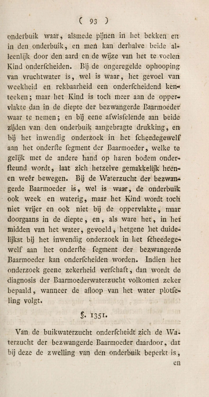 onderbuik waar, alsmede pijnen in liet bekken en in den onderbuik, en men kan derhalve beide al¬ leenlijk door den aard en de wijze van het te voelen Kind onderlcheiden. Bij de ongeregelde ophooping van vruchtwater is, wel is waar, het gevoel van weekheid en rekbaarheid een onderfcheidend ken- teeken; maar het Kind is toch meer aan de opper¬ vlakte dan in de diepte der bezwangerde Baarmoeder waar te nemen; en bij eene afwisfelende aan beide zijden van den onderbuik aangebragte drukking, en bij het inwendig onderzoek in het fcheedegewelf aan het onderde fegment der Baarmoeder, welke te gelijk met de andere hand op haren bodem onder- fteund wordt, laat zich hetzelve gemakkelijk heen- en weêr bewegen. Bij de Waterzucht der bezwan¬ gerde Baarmoeder is, wel is waar, de onderbuik ook week en waterig, maar het Kind wordt toch niet vrijer en ook niet bij de oppervlakte, maar doorgaans in de diepte, en, als ware het, in het midden van het water, gevoeld, hetgene het duide¬ lijkst bij het inwendig onderzoek in het fèheedege- welf aan het onderfte fegment der bezwangerde Baarmoeder kan onderfcheiden worden. Indien het onderzoek geene zekerheid veiTchaft, dan wordt de diagnosis der Baarmoederwaterzucht volkomen zeker bepaald, wanneer de afloop van het water plotfe- ling volgt. S- 1351* Van de buikwaterzucht onderfcheidt zich de Wa¬ terzucht der bezwangerde Baarmoeder daardoor, dat bij deze de zwelling van den onderbuik beperkt is, en