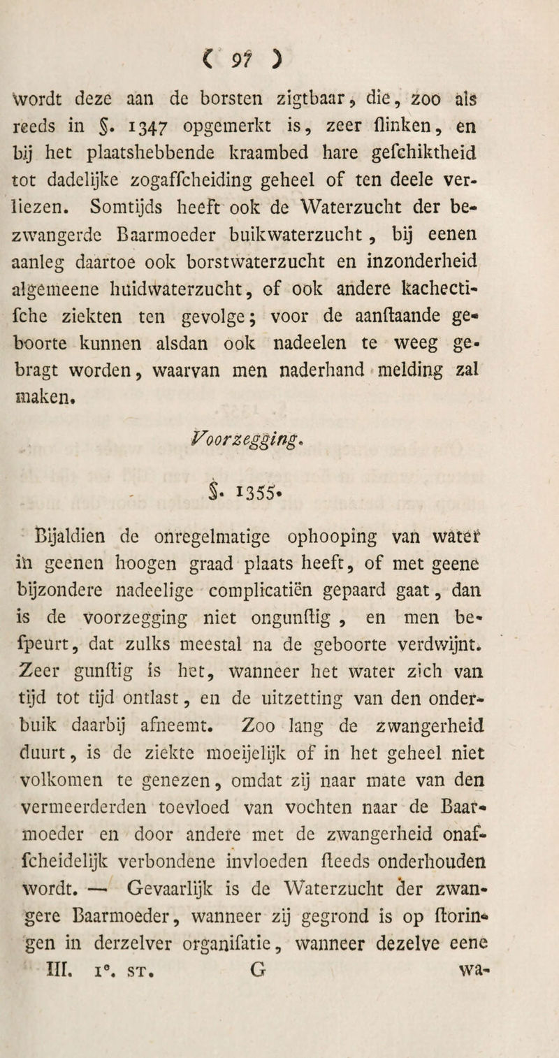 wordt deze aan de borsten zigtbaar, die, zoo als reeds in §. 1347 opgemerkt is, zeer flinken, en bij het plaatshebbende kraambed hare gefehiktheid tot dadelijke zogaffcheiding geheel of ten deele ver¬ liezen. Somtijds heeft ook de Waterzucht der be¬ zwangerde Baarmoeder buikwaterzucht, bij eenen aanleg daartoe ook borstwaterzucht en inzonderheid algemeene huidwaterzucht, of ook andere kachecti- fche ziekten ten gevolge; voor de aanftaande ge¬ boorte kunnen alsdan ook nadeelen te weeg ge- bragt worden, waarvan men naderhand melding zal maken. Voorzegging* S- I355* Bijaldien de onregelmatige ophooping van wate^ iii geenen hoogen graad plaats heeft, of met geene bijzondere nadeelige complicatiën gepaard gaat, dan is de voorzegging niet ongunflig , en men be- fpeurt, dat zulks meestal na de geboorte verdwijnt. Zeer gunftig is het, wanneer het water zich van tijd tot tijd ontlast, en de uitzetting van den onder¬ buik daarbij afneemt. Zoo lang de zwangerheid duurt, is de ziekte moeijelijk of in het geheel niet volkomen te genezen, omdat zij naar mate van den vermeerderden toevloed van vochten naar de Baar¬ moeder en door andere met de zwangerheid onaf- fcheidelijk verbondene invloeden fleeds onderhouden wordt. — Gevaarlijk is de Waterzucht der zwan¬ gere Baarmoeder, wanneer zij gegrond is op Borin¬ gen in derzelver organifatie, wanneer dezelve eene Iir. I®. ST. G wa-