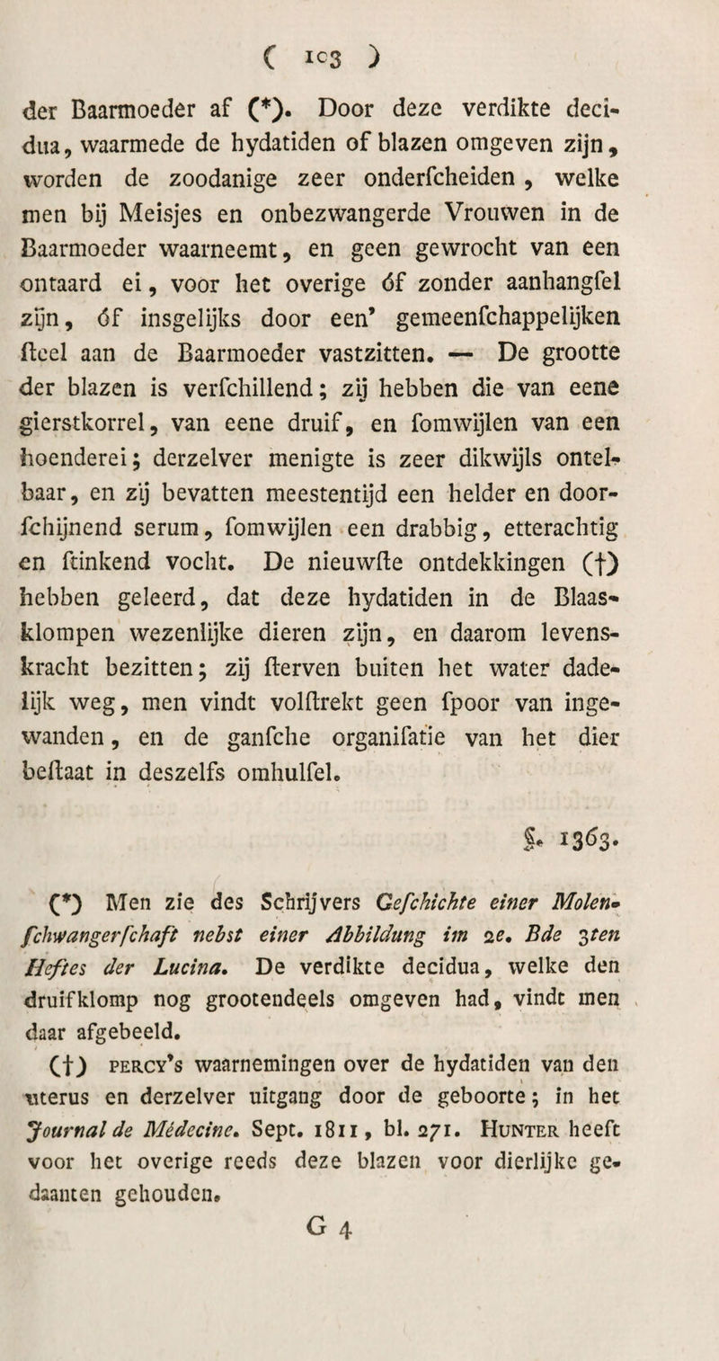 der Baarmoeder af (*). Door deze verdikte deci- dua, waarmede de hydatiden of blazen omgeven zijn, worden de zoodanige zeer onderfcheiden, welke men bij Meisjes en onbezwangerde Vrouwen in de Baarmoeder waarneemt, en geen gewrocht van een ontaard ei, voor het overige óf zonder aanhangfel zyn, óf insgelijks door een’ gemeenfchappelijken ftcel aan de Baarmoeder vastzitten. — De grootte der blazen is verfchillend; zij hebben die van eene gierstkorrel, van eene druif, en forawijlen van een hoenderei; derzelver menigte is zeer dikwijls ontel^ baar, en zij bevatten meestentijd een helder en door- fchijnend serum, fomwijlen een drabbig, etterachtig en fdnkend vocht. De nieuwfte ontdekkingen (f) hebben geleerd, dat deze hydatiden in de Blaas- klompen wezenlijke dieren zijn, en daarom levens¬ kracht bezitten; zij fterven buiten het water dade¬ lijk weg, men vindt volBrekt geen fpoor van inge¬ wanden , en de ganfche organifatie van het dier beflaat in deszelfs omhulfel. Men zie des Schrijvers Gefchichte einer Molen» fchwangerfchaft nebst einer Ahhildung im 2^. Bde •^ten Heftes der Lucina, De verdikte decidua, welke den druif klomp nog grootendeels omgeven had, vindt men daar afgebeeld. i co percy’s waarnemingen over de hydatiden van den uterus en derzelver uitgang door de geboorte; in het Journal de Médecine» Sept. 1811, bl. 271. Hunter heeft voor het overige reeds deze blazen voor dierlijke ge¬ daanten gehouden. G 4