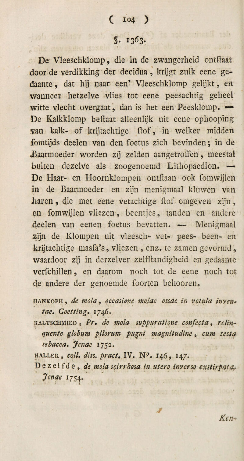 S- 1363*, ( . De Vleeschklomp, die in de zwangerheid ontdaat door de verdikking der decidua, krijgt zulk eene ge¬ daante , dat hij naar een’ Vleeschklomp gelijkt, en wanneer hetzelve vlies tot eene peesachtig geheel witte vlecht overgaat, dan is het een Peesklomp. — De Kalkklomp beftaat alleenlijk uit eene ophooping v.an kalk- of krijtachtige ftof, in welker midden fomtijds deelen van den foetus zich bevinden; in de Jöaarmoeder worden zij zelden aangetroffen, meestal buiten dezelve als zoogenoemd Lithopaedion. — De Haar- en Hoornklompen ontdaan ook fomwijlen in de Baarmoeder en zijn menigmaal kluwen van haren, die met eene vetachtige dof. omgeven zijn, en fomwijlen vliezen, beentjes, tanden en andere deelen van eenen foetus bevatten. — Menigmaal zijn de Klompen uit vleescli- vet- pees- been- en krijtachtige masfa’s, vliezen , enz. te zamen gevormd, waardoor zij in derzelver zelfdandigheid en gedaante verfchillen, en daarom noch tot de eene noch tot % de andere der genoemde foorten behooren» HANKOPH, de mola, occasicne molae ossae in vetula inven* tae» Goctting, 1746. KALTSCHMIED , Pr, de mola suppuratione confecta, relin^ quente glohum pilorum pugni fnagnitudine, cum testa sebacea, Jenae 1752. «ALLER, coll, diss. pruct, IV. 146, 147. Dezelfde, de mola mrrhoia in ut er o inverso exstirpata,^ Jenae 1754. Kcn^