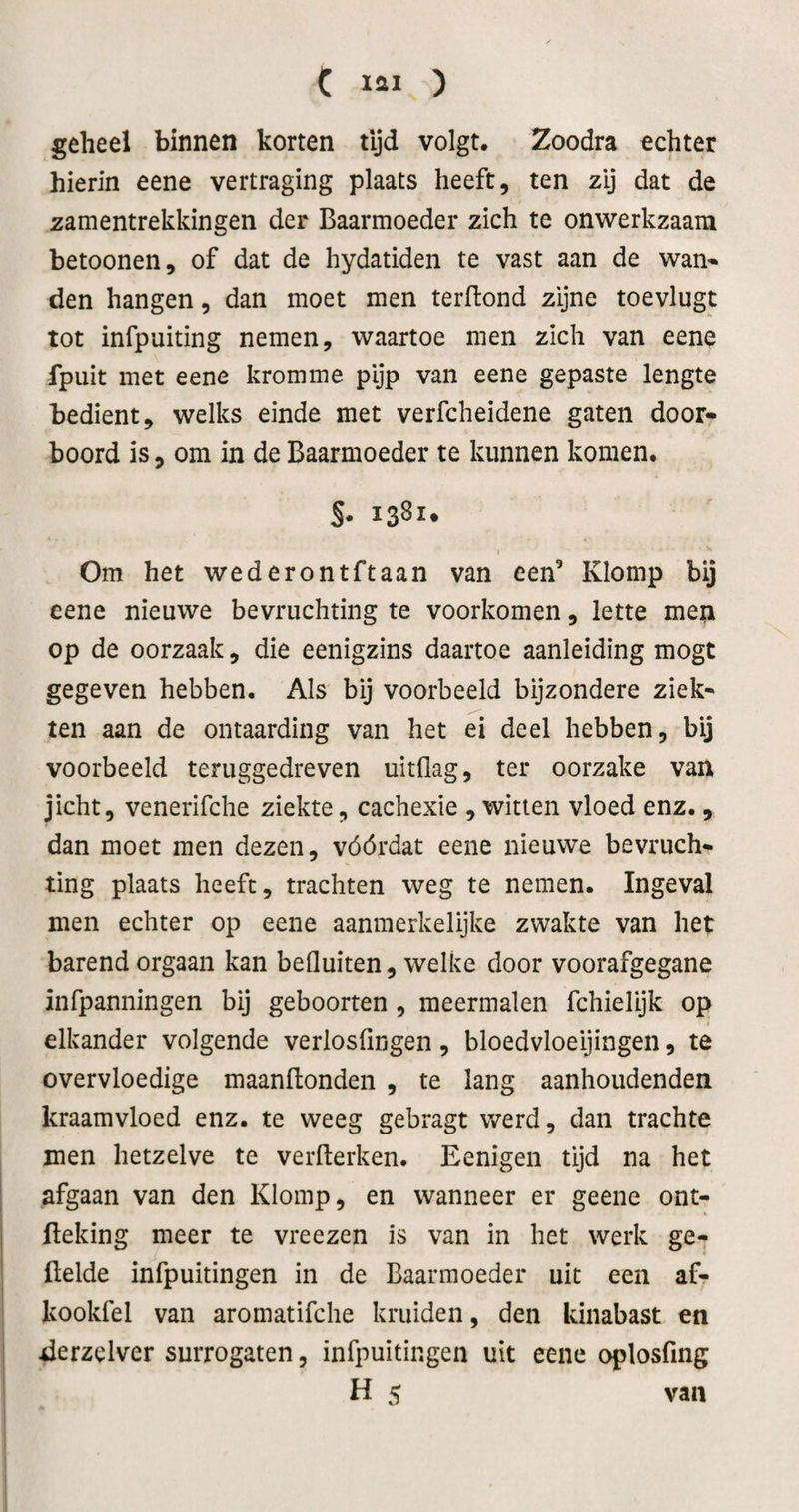 C lai ) geheel binnen korten tijd volgt. Zoodra echter hierin eene vertraging plaats heeft, ten zij dat de zamentrekkingen der Baarmoeder zich te onwerkzaam betoonen, of dat de hydatiden te vast aan de wan¬ den hangen, dan moet men terftond zijne toevlugt tot infpuiting nemen, waartoe men zich van eene fpuit met eene kromme pijp van eene gepaste lengte bedient, welks einde met verfcheidene gaten door¬ boord is, om in de Baarmoeder te kunnen komen. S* iS^x* I Om het wederontftaan van een’ Klomp bij eene nieuwe bevruchting te voorkomen, lette men op de oorzaak, die eenigzins daartoe aanleiding mogt gegeven hebben. Als bij voorbeeld bijzondere ziek¬ ten aan de ontaarding van het ei deel hebben, bij voorbeeld teruggedreven uitflag, ter oorzake van jicht, venerifche ziekte, cachexie , witten vloed enz., dan moet men dezen, vóórdat eene nieuwe bevruch¬ ting plaats heeft, trachten weg te nemen. Ingeval men echter op eene aanmerkelijke zwakte van het barend orgaan kan befluiten, welke door voorafgegane infpanningen bij geboorten , meermalen fchielijk op elkander volgende verlosfingen, bloedvloeijingen, te overvloedige maanflonden , te lang aanhoudenden kraamvloed enz. te weeg gebragt werd, dan trachte men hetzelve te verfterken. Eenigen tijd na het afgaan van den Klomp, en wanneer er geene ont- fteking meer te vreezen is van in het werk ge¬ fielde infpuitingen in de Baarmoeder uit een af- kookfel van aromatifche kruiden, den kinabast en derzelver surrogaten, infpuitingen uit eene oplosfing H 5 van