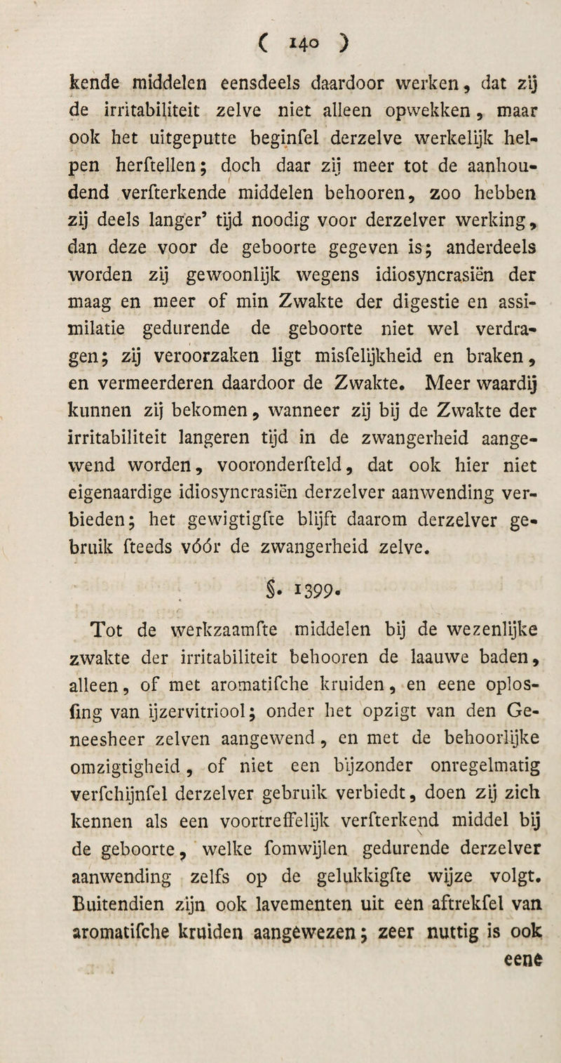 ( 14° ) kende middelen eensdeels daardoor werken, dat zij de irritabiliteit zelve niet alleen opwekken, maar ook het uitgeputte beginfel derzelve werkelijk hel¬ pen herftellen; doch daar zij meer tot de aanhou- I dend verfterkende middelen behooren, zoo hebben zij deels langer’ tijd noodig voor derzelver werking, dan deze voor de geboorte gegeven is; anderdeels worden zij gewoonlijk wegens idiosyncrasiën der maag en meer of min Zwakte der digestie en assi¬ milatie gedurende de geboorte niet wel verdra¬ gen ; zij veroorzaken ligt misfelijkheid en braken, en vermeerderen daardoor de Zwakte, Meer waardij kunnen zij bekomen, wanneer zij bij de Zwakte der irritabiliteit langeren tijd in de zwangerheid aange¬ wend worden, vooronderfteld, dat ook hier niet eigenaardige idiosyncrasiën derzelver aanwending ver¬ bieden; het gewigtigfte blijft daarom derzelver ge¬ bruik fteeds vóór de zwangerheid zelve. S- 1399. Tot de werkzaamfte middelen bij de wezenlijke zwakte der irritabiliteit behooren de laauwe baden, alleen, of met aromatifche kruiden, en eene oplos- fing van ijzervitriool; onder het opzigt van den Ge¬ neesheer zelven aangewend, en met de behoorlijke omzigtigheid, of niet een bijzonder onregelmatig verfchijnfel derzelver gebruik verbiedt, doen zij zich kennen als een voortreffelijk verfterkend middel bij de geboorte, ‘ welke fomwijlen gedurende derzelver aanwending zelfs op de gelukkigfte wijze volgt. Buitendien zijn ook lavementen uit een aftrekfel van aromatifche kruiden aangewezen; zeer nuttig is ook eene