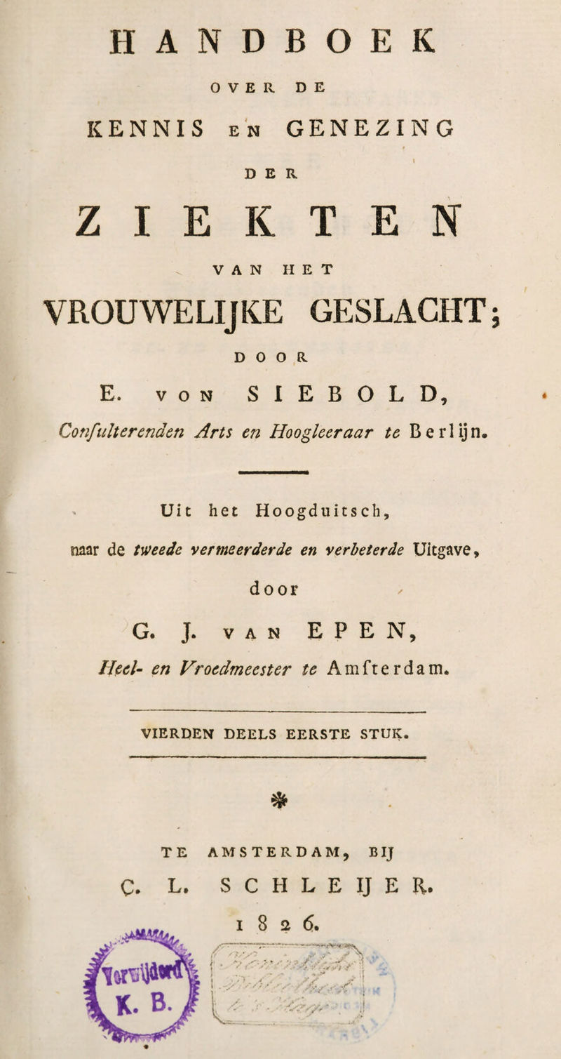 OVER DE KENNIS EN GENEZING t DER ZIEKTEN ^ V A N H E T VROUWELIJKE GESLACHT; DOOR E. VON SIEBOLD, Confulter enden Arts en Hoogleer aar te Berlijn. Uit het Hoogduitsch, naar de tweede vermeerderde en verbeterde Uitgave, door G. J. VAN EPEN, Heel- en Vroedmeester te Amfterdam. VIERDEN DEELS EERSTE STUK. * TE AMSTERDAM, BIJ c. L. S C H L E IJ E R. 1826.