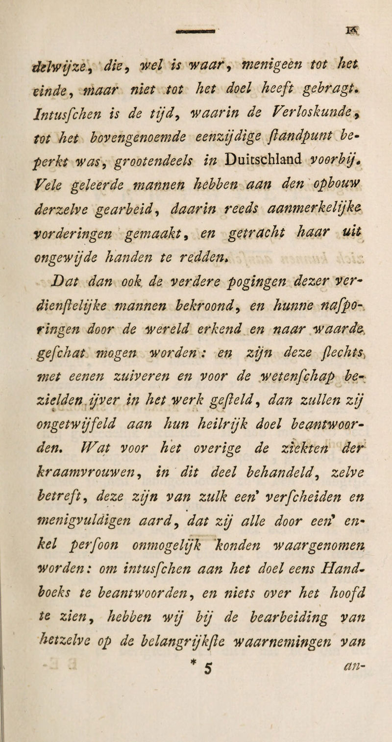 ddlwijzè\ dk^ wel is waar^ menigeèn m het einde ^ maar niet .tot het doel heeft gehragt. Intusfchen is de tijd^ waarin de Verloskunde y tot het bovengenoemde eenzijdige jïandpunt .he^ perkt was^ grootendeels in Duitschlatid voorbij» Vele geleerde mannen hebben aan den' opbouw derzelve gearbeid^ daarin reeds aanmerkelijke vorderingen ' gemaakt, .en getracht haar uit ongewijde handen te redden^ Dat dan ook de verdere pogingen., dezer ver^ dienftelijke mannen bekroondy en hunne nafpo-, ringen door de wereld erkend^ en naar yvaarde, gefchat mogen worden: en zijn deze flechts^ met eenen zuiveren en voor de yvetenfchap be\ zieldenjjver in het werk gefield y dan zullen zij ongetwijfeld aan hun heilrijk doel beantwoor^ den. IVat voor het overige de ziekten der kraamvrouwen, in dit deel behandeldy zelve betreft y deze zijn van zulk eert verfcheiden en menigvuldigen aardy dat zij alle door ee^f en* kei perfoon onmogelijk konden waargenomen worden: om intusfchen aan het doel eens Hand^ hoeks te beantwoorden y en niets over het hoofd » te zieny hebben wij bij de bearbeiding van hetzelve op de belangrijkfie waarnemingen van * 5 an-