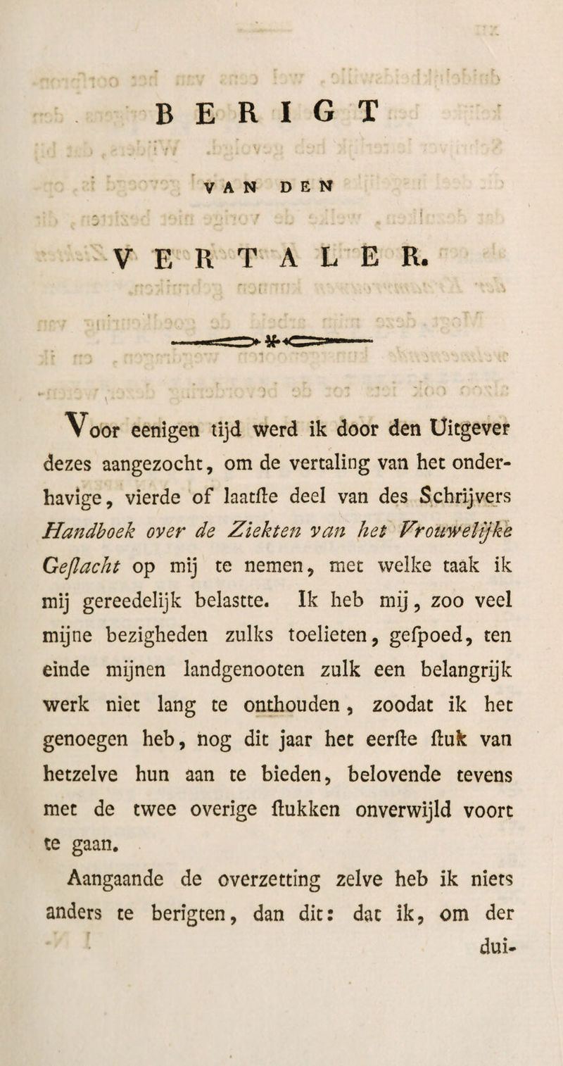 B E R I G T V A N D E N ^ ï V E R T A L E R. Voor eenigen tijd werd ik door den Uitgever dezes aangezocht, om de vertaling van het onder¬ havige, vierde of laatde deel van des Schrijvers Handhoek over de Ziekten van het Vrouwelijke Ge/lacht op mij te nemen, met welke taak ik mij gereedelijk belastte. Ik heb mij, zoo veel mijne bezigheden zulks toelieten, gefpoed, ten einde mijnen landgenooten zulk een belangrijk werk niet lang te onthouden, zoodat ik het genoegen heb, nog dit jaar het eerde ftuk van hetzelve hun aan te bieden, belovende tevens met de twee overige ftukken onverwijld voort te gaan. Aangaande de overzetting zelve heb ik niets anders te berigten, dan dit: dat ik, om der dui-