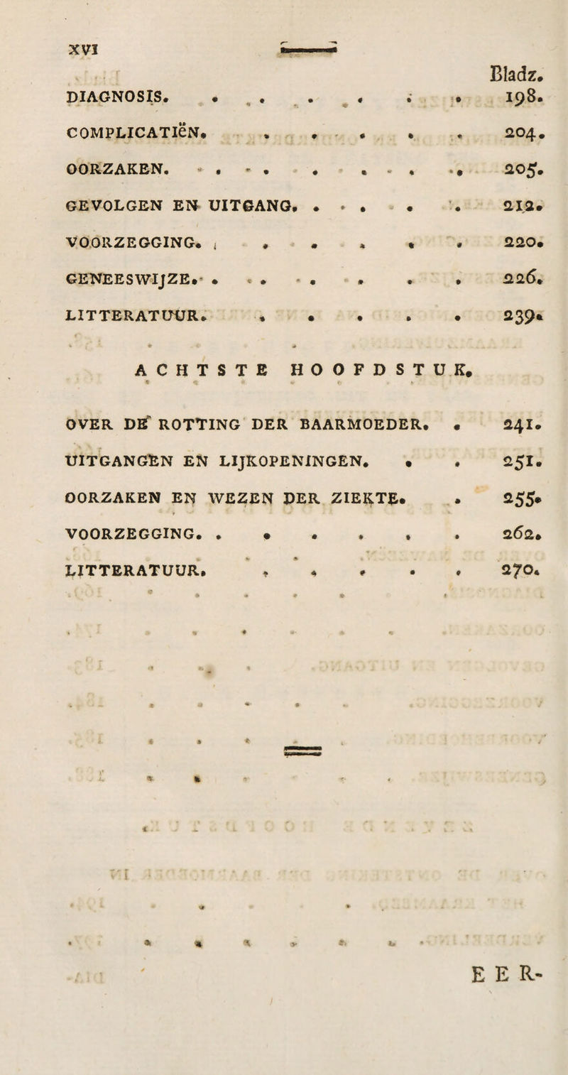 DIAGNOSIS. • , . COMPLICATiëN. . , . . . OOKZAICSN. . • GEVOLGEN EN UITGANG. . ► . VOORZEGGING. < . . . GENEESWIJZE. LITTERATUUR. . • Bladz. 198. R04. 205. ai2» 220m 226. 239* ACHTSTE HOOFDSTUK. OVER DBT rotting der BAARMOEDER. • UITGANGEN EN LIJKOPENINGEN. • OORZAKEN EN WEZEN DER ZIEKTE. VOORZEGGING. LITTERATUUR. , * . 241. 2^51. 255* 262. 270. *. m % %. y EER'