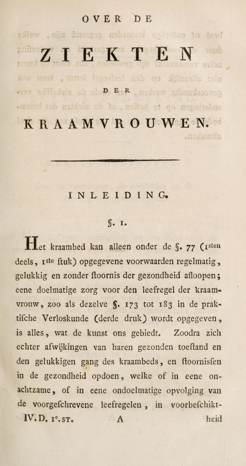 ZIEKTEN DER KRAAMVROUW EN. INLEIDING. S* I* Het kraambed kan alleen onder de §. 77 (isten deels, iste ftuk) opgegevene voorwaarden regelmatig, gelukkig en zonder floornis der gezondheid afloopen; eene doelmatige zorg voor den leefregel der hraam- vrouw, zoo als dezelve §. 173 tot 183 in de prak- tifche Verloskunde (derde druk) wordt opgegeven, is alles, wat de kunst ons gebiedt. Zoodra zich echter afwijkingen van haren gezonden toeftand en den gelukkigen gang des kraambeds, en ftoornisfen in de gezondheid opdoen, welke of in eene on¬ achtzame, of in eene ondoelmatige opvolging van de voorgefchrevenc leefregelen , in voorbefchikt- IV. D, i®.sT. A heid