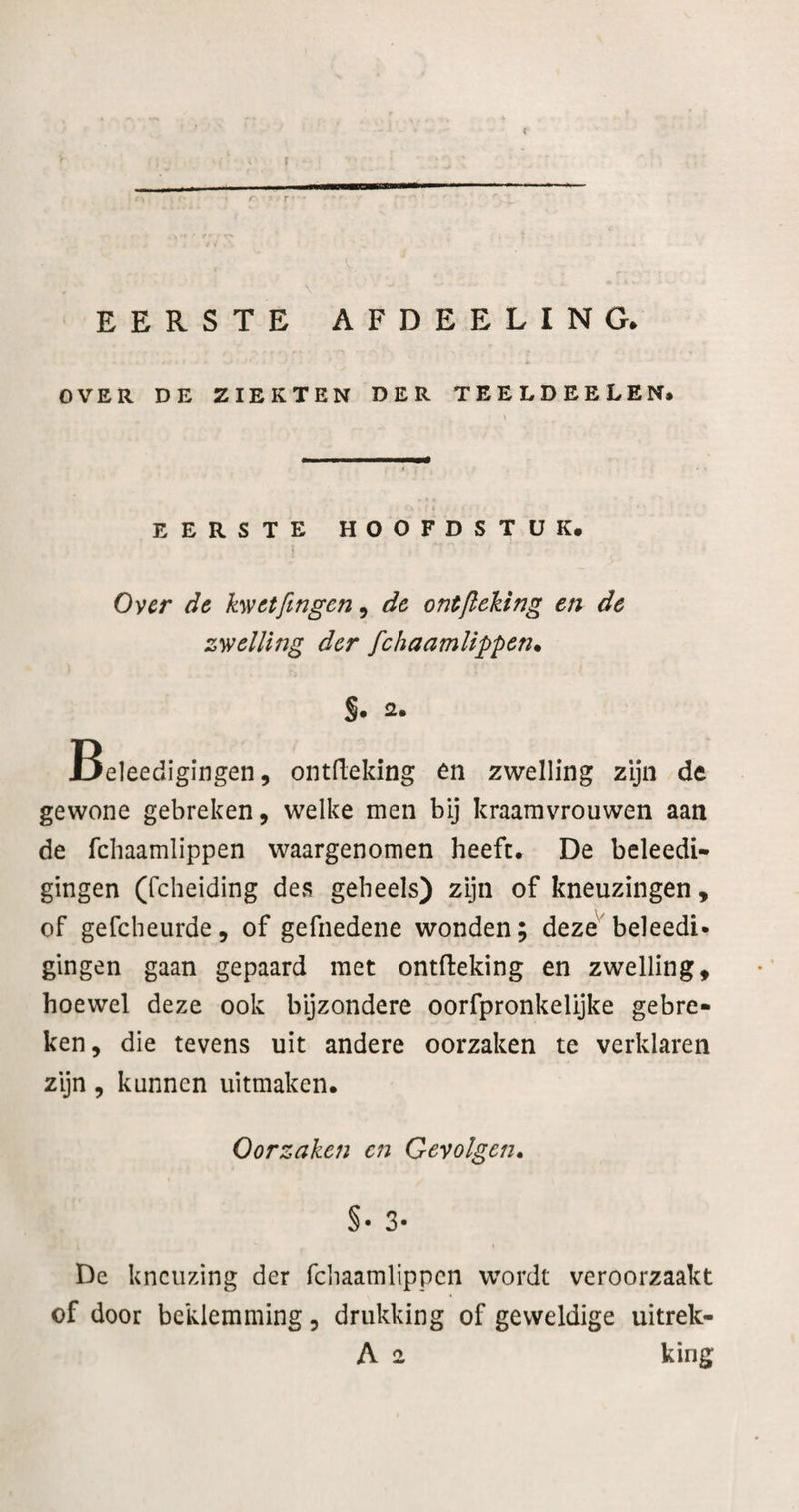 EERSTE AFDEELING^ OVER DE ZIEKTEN DER TEELDEELEN* EERSTE HOOFDSTUK. Over de kwetfingen ^ de ontfleking en de zwelling der fchaamllppen. S* 2. Beleedigingen, ontdeking én zwelling zijn de gewone gebreken, welke men bij kraamvrouwen aan de febaamlippen waargenomen heeft. De beleedi- gingen (fcheiding des geheels) zijn of kneuzingen, of gefcheurde, of gefnedene wonden; deze'^beleedi- gingen gaan gepaard met ontdeking en zwelling, hoewel deze ook byzondere oorfpronkelijke gebre¬ ken, die tevens uit andere oorzaken te verklaren zijn, kunnen uitmaken. Oorzaken C7i Gevolgen» §• 3- De kneuzing der fchaamlippen wordt veroorzaakt of door beklemming, drukking of geweldige uitrek- A 2 king