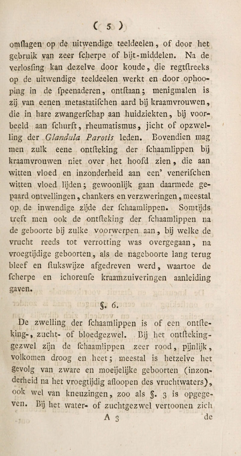 omdagen op de uitwendige teeldeeleii, of door het gebruik van zeer fcherpe of bijt-middelen. Na de verlosfing kan dezelve door koude, die regtdreeks op de uitwendige teeldeelen werkt en door ophoo- ping in de fpeenaderen, ontHaan; menigmalen is zij van eenen metastatifchen aard bij kraamvrouwen, die in hare zwangerfchap aan huidziekten, bij voor¬ beeld aan fcliurft, rheumatismus, jicht of opzwel¬ ling der Glandula Parotis leden. Bovendien mag men zulk eene ontfleking der fchaamlippen bij kraamvrouwen niet over het hoofd zien, die aan witten vloed en inzonderheid aan een’ venerifchen witten vloed lijden; gewoonlijk gaan daarmede ge¬ paard ontvellingen, chankers en verzweringen, meestal op. de inwendige zijde der fchaamlippen. Somtijds treft men ook de ontfleking der fchaamlippen na de geboorte bij zulke voorwerpen aan, bij welke de vrucht reeds tot verrotting was overgegaan, na vroegtijdige geboorten, als de nageboorte lang terug bleef en fiukswijze afgedreven werd, waartoe de fcherpe en ichoreufe kraamzuiveringen aanleiding gaven, s. ö. De zwelling der fchaamlippen is of een ontfle¬ king-, zucht- of bloedgezwel. Bij het ontfleking- gezwel zijn de fchaamlippen zeer rood, pynlijk, volkomen droog en heet; meestal is hetzelve het gevolg van zware en moeijelijke geboorten (inzon¬ derheid na het vroegtijdig afloopen des vruchtwaters}, ook wel van kneuzingen, zoo als §. 3 is opgcge- vcn. Bij het water- of zuchtgczwcl vertooncn zich A 3 de