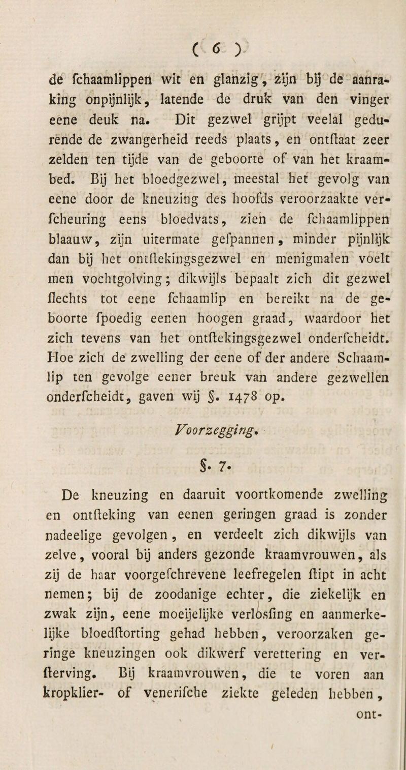 de fchaamlippen wit en glanzig', zijn bij de aanra¬ king onpijnlijk, latende de druk van den vinger eene deuk na. Dit gezwel grijpt veelal gedu¬ rende de zwangerheid reeds plaats, en ontliaat zeer zelden ten tijde van de geboorte of van het kraam¬ bed. Bij het bloedgezwel, meestal het gevolg van eene door de kneuzing des hoofds veroorzaakte ver- fcheuring eens bloedvats, zien de fchaamlippen blaauw, zijn uitermate gefpannen, minder pijnlijk dan bij het ontdekingsgezwel en menigmalen voelt men vochtgolving; dikwijls bepaalt zich dit gezwel Hechts tot eene fchaamlip en bereikt na de ge¬ boorte fpoedig eenen hoogen graad, waardoor het zich tevens van het ontftekingsgezwel onderfcheidt. Hoe zich de zwelling der eene of der andere Schaam¬ lip ten gevolge eener breuk van andere gezwellen onderfcheidt, gaven wij §• 1478 op. Voorzegging. S- 7- De kneuzing en daaruit voortkomende zwelling en ontfleking van eenen geringen graad is zonder nadeelige gevolgen, en verdeelt zich dikwijls van zelve, vooral by anders gezonde kraamvrouwen, als zij de haar voorgefchrevene leefregelen Hipt in acht nemen; bij de zoodanige echter, die ziekelijk en zwak zijn, eene moeijelijke verlö.sfing en aanmerke¬ lijke bloedftorting gehad hebben, veroorzaken ge¬ ringe kneuzingen ook dikwerf verettering en ver¬ derving. Bij kraamvrouwen, die te voren aan kropklier- of venerifcbe ziekte geleden hebben, ont-